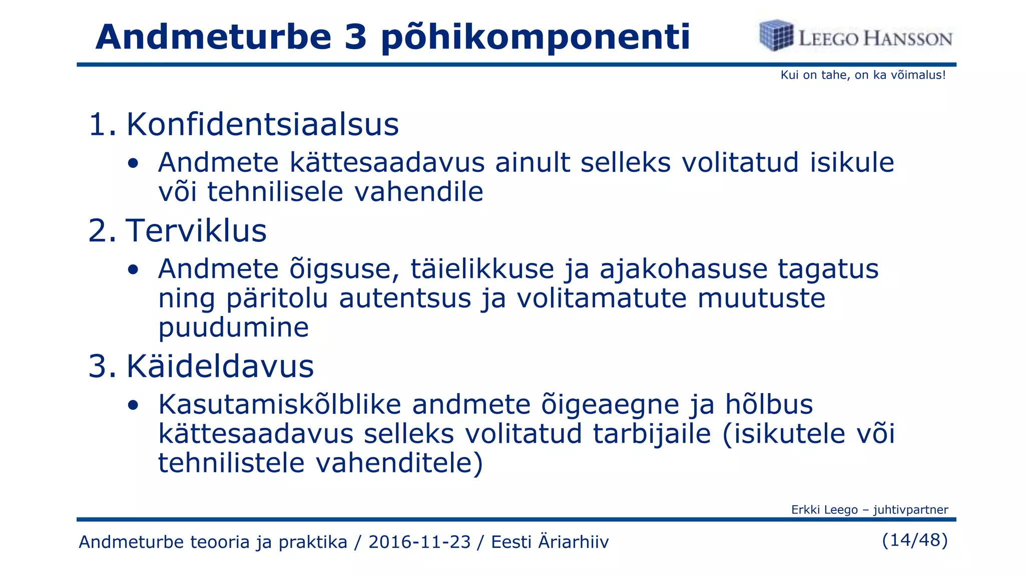 Kui on tahe, on ka võimalus!
Erkki Leego – juhtivpartner
(14/48)
Andmeturbe 3 põhikomponenti
1. Konfidentsiaalsus
• Andmete kättesaadavus ainult selleks volitatud isikule
või tehnilisele vahendile
2. Terviklus
• Andmete õigsuse, täielikkuse ja ajakohasuse tagatus
ning päritolu autentsus ja volitamatute muutuste
puudumine
3. Käideldavus
• Kasutamiskõlblike andmete õigeaegne ja hõlbus
kättesaadavus selleks volitatud tarbijaile (isikutele või
tehnilistele vahenditele)
Andmeturbe teooria ja praktika / 2016-11-23 / Eesti Äriarhiiv
 