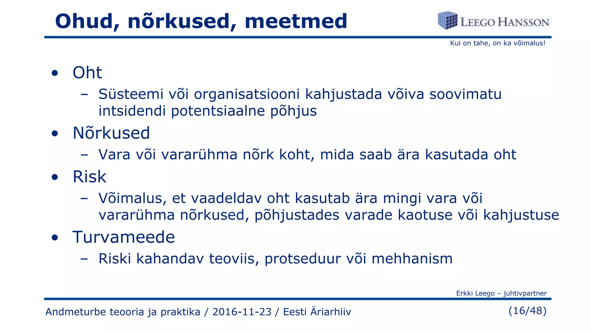 Kui on tahe, on ka võimalus!
Erkki Leego – juhtivpartner
(16/48)Andmeturbe teooria ja praktika / 2016-11-23 / Eesti Äriarhiiv
Ohud, nõrkused, meetmed
• Oht
– Süsteemi või organisatsiooni kahjustada võiva soovimatu
intsidendi potentsiaalne põhjus
• Nõrkused
– Vara või vararühma nõrk koht, mida saab ära kasutada oht
• Risk
– Võimalus, et vaadeldav oht kasutab ära mingi vara või
vararühma nõrkused, põhjustades varade kaotuse või kahjustuse
• Turvameede
– Riski kahandav teoviis, protseduur või mehhanism
 