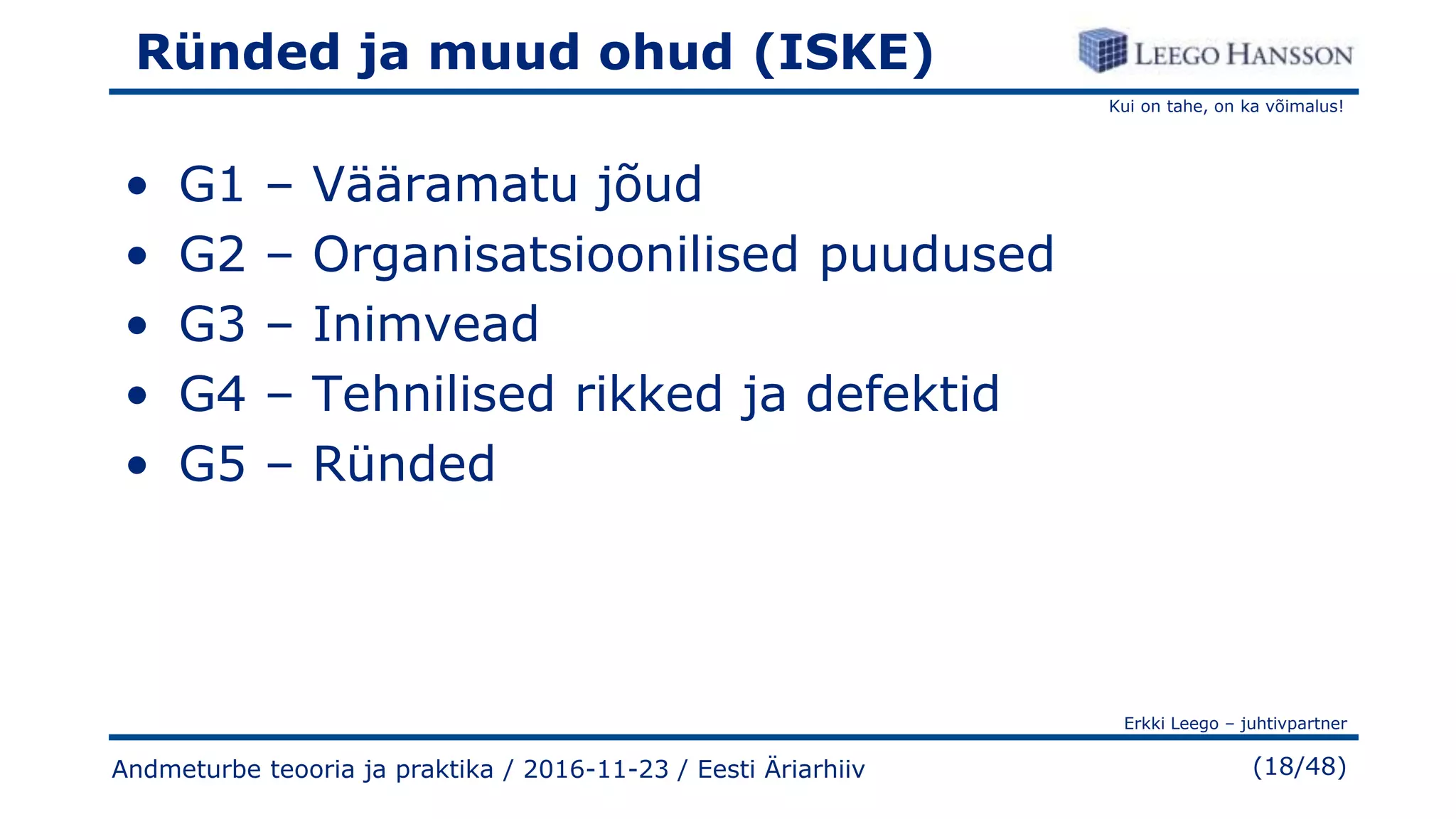 Kui on tahe, on ka võimalus!
Erkki Leego – juhtivpartner
(18/48)
Ründed ja muud ohud (ISKE)
• G1 – Vääramatu jõud
• G2 – Organisatsioonilised puudused
• G3 – Inimvead
• G4 – Tehnilised rikked ja defektid
• G5 – Ründed
Andmeturbe teooria ja praktika / 2016-11-23 / Eesti Äriarhiiv
 