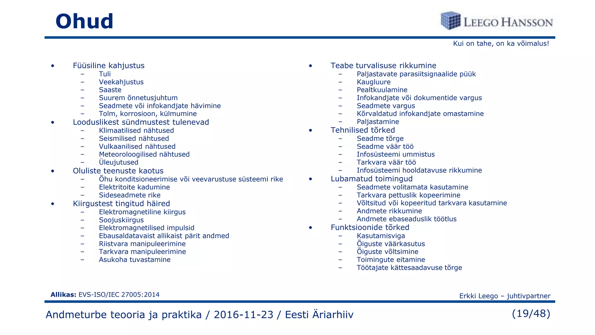 Kui on tahe, on ka võimalus!
Erkki Leego – juhtivpartner
(19/48)
Ohud
• Füüsiline kahjustus
– Tuli
– Veekahjustus
– Saaste
– Suurem õnnetusjuhtum
– Seadmete või infokandjate hävimine
– Tolm, korrosioon, külmumine
• Looduslikest sündmustest tulenevad
– Klimaatilised nähtused
– Seismilised nähtused
– Vulkaanilised nähtused
– Meteoroloogilised nähtused
– Üleujutused
• Oluliste teenuste kaotus
– Õhu konditsioneerimise või veevarustuse süsteemi rike
– Elektritoite kadumine
– Sideseadmete rike
• Kiirgustest tingitud häired
– Elektromagnetiline kiirgus
– Soojuskiirgus
– Elektromagnetilised impulsid
– Ebausaldatavaist allikaist pärit andmed
– Riistvara manipuleerimine
– Tarkvara manipuleerimine
– Asukoha tuvastamine
• Teabe turvalisuse rikkumine
– Paljastavate parasiitsignaalide püük
– Kaugluure
– Pealtkuulamine
– Infokandjate või dokumentide vargus
– Seadmete vargus
– Kõrvaldatud infokandjate omastamine
– Paljastamine
• Tehnilised tõrked
– Seadme tõrge
– Seadme väär töö
– Infosüsteemi ummistus
– Tarkvara väär töö
– Infosüsteemi hooldatavuse rikkumine
• Lubamatud toimingud
– Seadmete volitamata kasutamine
– Tarkvara pettuslik kopeerimine
– Võltsitud või kopeeritud tarkvara kasutamine
– Andmete rikkumine
– Andmete ebaseaduslik töötlus
• Funktsioonide tõrked
– Kasutamisviga
– Õiguste väärkasutus
– Õiguste võltsimine
– Toimingute eitamine
– Töötajate kättesaadavuse tõrge
Andmeturbe teooria ja praktika / 2016-11-23 / Eesti Äriarhiiv
Allikas: EVS-ISO/IEC 27005:2014
 