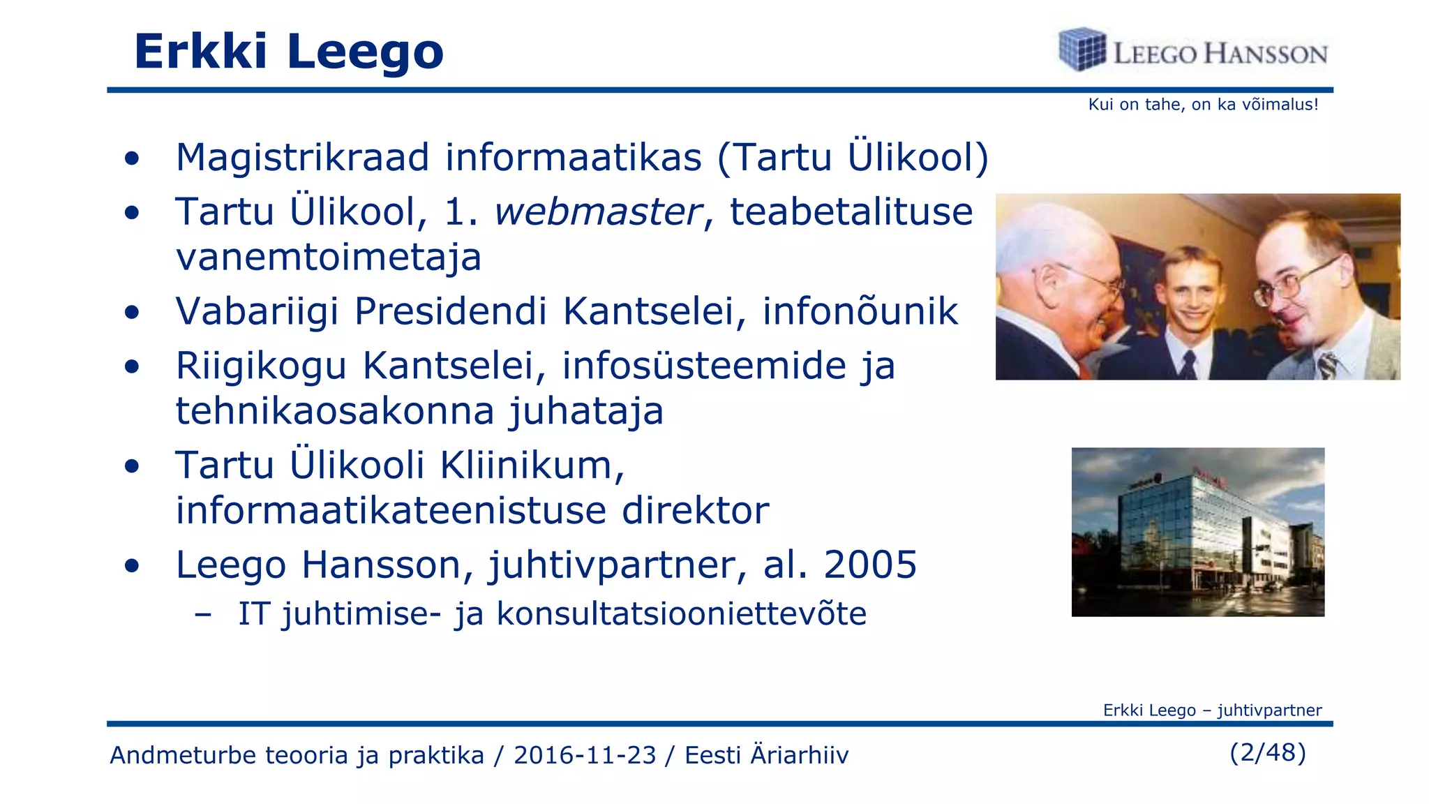Kui on tahe, on ka võimalus!
Erkki Leego – juhtivpartner
(2/48)Andmeturbe teooria ja praktika / 2016-11-23 / Eesti Äriarhiiv
Erkki Leego
• Magistrikraad informaatikas (Tartu Ülikool)
• Tartu Ülikool, 1. webmaster, teabetalituse
vanemtoimetaja
• Vabariigi Presidendi Kantselei, infonõunik
• Riigikogu Kantselei, infosüsteemide ja
tehnikaosakonna juhataja
• Tartu Ülikooli Kliinikum,
informaatikateenistuse direktor
• Leego Hansson, juhtivpartner, al. 2005
– IT juhtimise- ja konsultatsiooniettevõte
 
