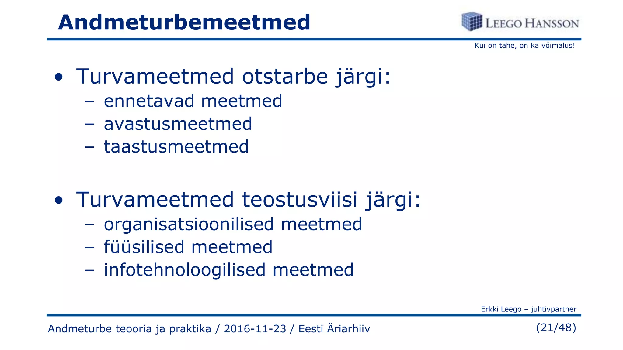 Kui on tahe, on ka võimalus!
Erkki Leego – juhtivpartner
(21/48)
Andmeturbemeetmed
• Turvameetmed otstarbe järgi:
– ennetavad meetmed
– avastusmeetmed
– taastusmeetmed
• Turvameetmed teostusviisi järgi:
– organisatsioonilised meetmed
– füüsilised meetmed
– infotehnoloogilised meetmed
Andmeturbe teooria ja praktika / 2016-11-23 / Eesti Äriarhiiv
 