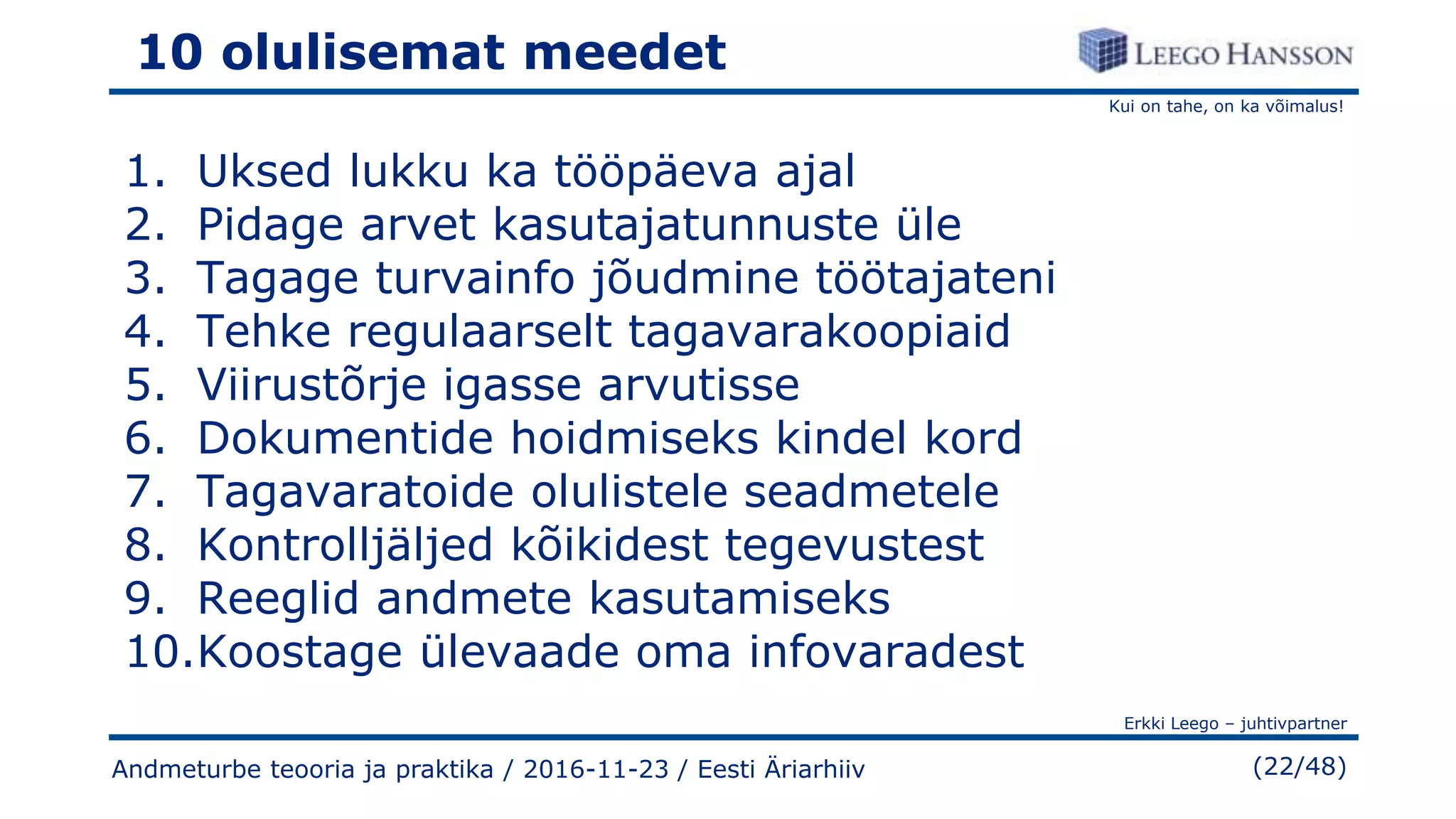 Kui on tahe, on ka võimalus!
Erkki Leego – juhtivpartner
(22/48)
10 olulisemat meedet
1. Uksed lukku ka tööpäeva ajal
2. Pidage arvet kasutajatunnuste üle
3. Tagage turvainfo jõudmine töötajateni
4. Tehke regulaarselt tagavarakoopiaid
5. Viirustõrje igasse arvutisse
6. Dokumentide hoidmiseks kindel kord
7. Tagavaratoide olulistele seadmetele
8. Kontrolljäljed kõikidest tegevustest
9. Reeglid andmete kasutamiseks
10.Koostage ülevaade oma infovaradest
Andmeturbe teooria ja praktika / 2016-11-23 / Eesti Äriarhiiv
 
