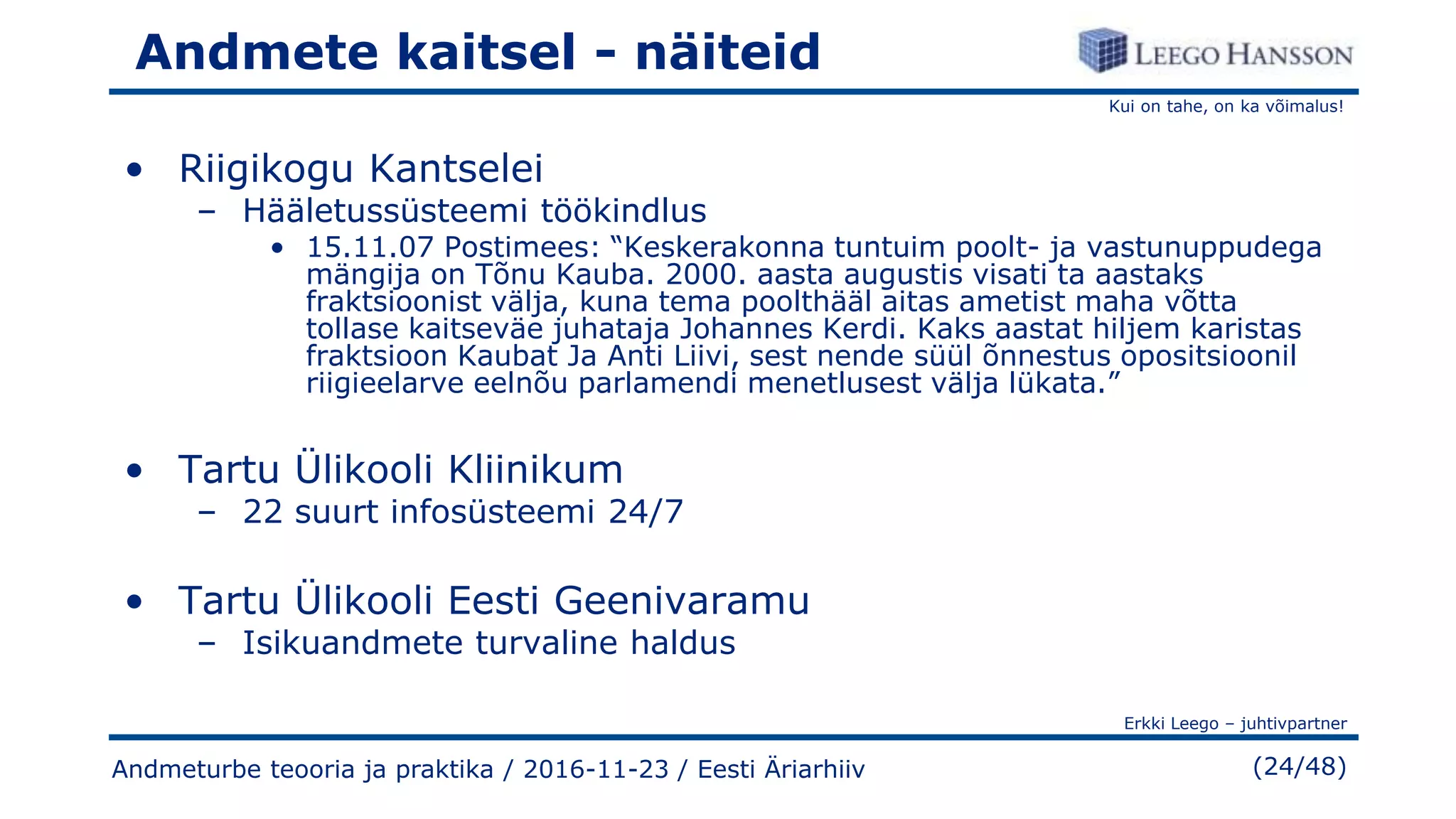 Kui on tahe, on ka võimalus!
Erkki Leego – juhtivpartner
(24/48)
Andmete kaitsel - näiteid
• Riigikogu Kantselei
– Hääletussüsteemi töökindlus
• 15.11.07 Postimees: “Keskerakonna tuntuim poolt- ja vastunuppudega
mängija on Tõnu Kauba. 2000. aasta augustis visati ta aastaks
fraktsioonist välja, kuna tema poolthääl aitas ametist maha võtta
tollase kaitseväe juhataja Johannes Kerdi. Kaks aastat hiljem karistas
fraktsioon Kaubat Ja Anti Liivi, sest nende süül õnnestus opositsioonil
riigieelarve eelnõu parlamendi menetlusest välja lükata.”
• Tartu Ülikooli Kliinikum
– 22 suurt infosüsteemi 24/7
• Tartu Ülikooli Eesti Geenivaramu
– Isikuandmete turvaline haldus
Andmeturbe teooria ja praktika / 2016-11-23 / Eesti Äriarhiiv
 