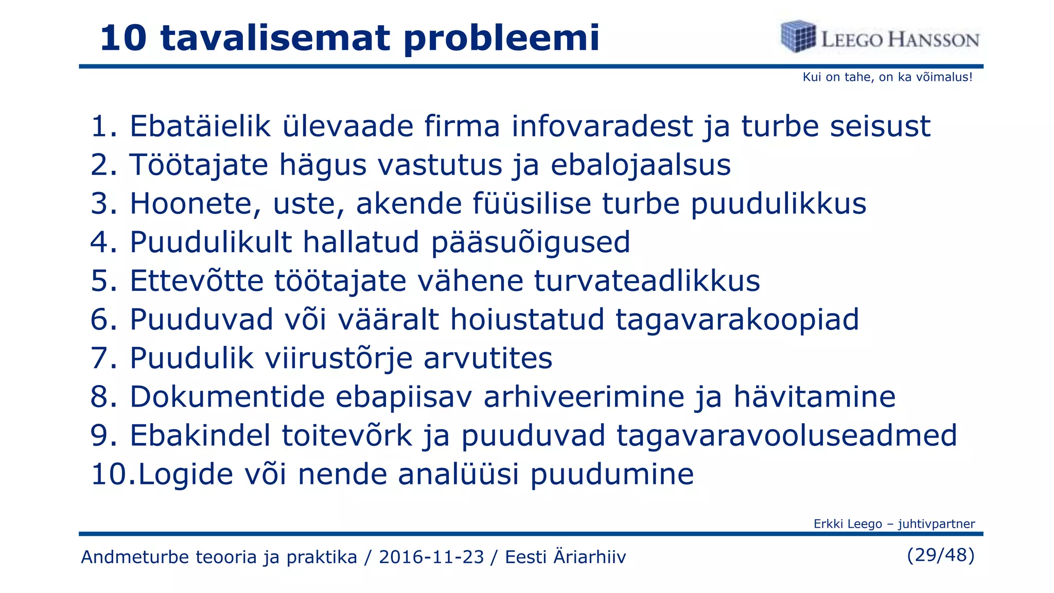 Kui on tahe, on ka võimalus!
Erkki Leego – juhtivpartner
(29/48)
10 tavalisemat probleemi
1. Ebatäielik ülevaade firma infovaradest ja turbe seisust
2. Töötajate hägus vastutus ja ebalojaalsus
3. Hoonete, uste, akende füüsilise turbe puudulikkus
4. Puudulikult hallatud pääsuõigused
5. Ettevõtte töötajate vähene turvateadlikkus
6. Puuduvad või vääralt hoiustatud tagavarakoopiad
7. Puudulik viirustõrje arvutites
8. Dokumentide ebapiisav arhiveerimine ja hävitamine
9. Ebakindel toitevõrk ja puuduvad tagavaravooluseadmed
10.Logide või nende analüüsi puudumine
Andmeturbe teooria ja praktika / 2016-11-23 / Eesti Äriarhiiv
 
