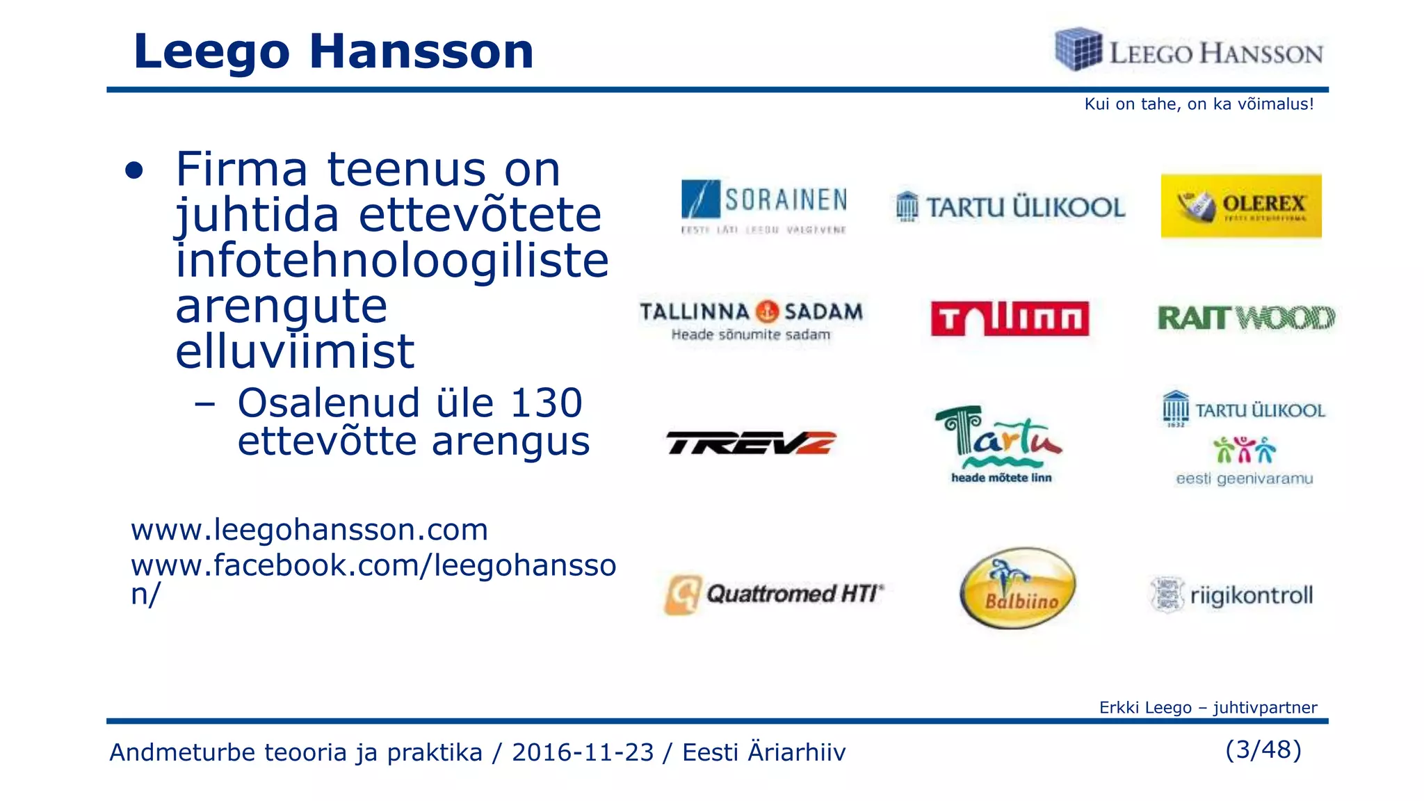 Kui on tahe, on ka võimalus!
Erkki Leego – juhtivpartner
(3/48)
Leego Hansson
• Firma teenus on
juhtida ettevõtete
infotehnoloogiliste
arengute
elluviimist
– Osalenud üle 130
ettevõtte arengus
www.leegohansson.com
www.facebook.com/leegohansso
n/
Andmeturbe teooria ja praktika / 2016-11-23 / Eesti Äriarhiiv
 