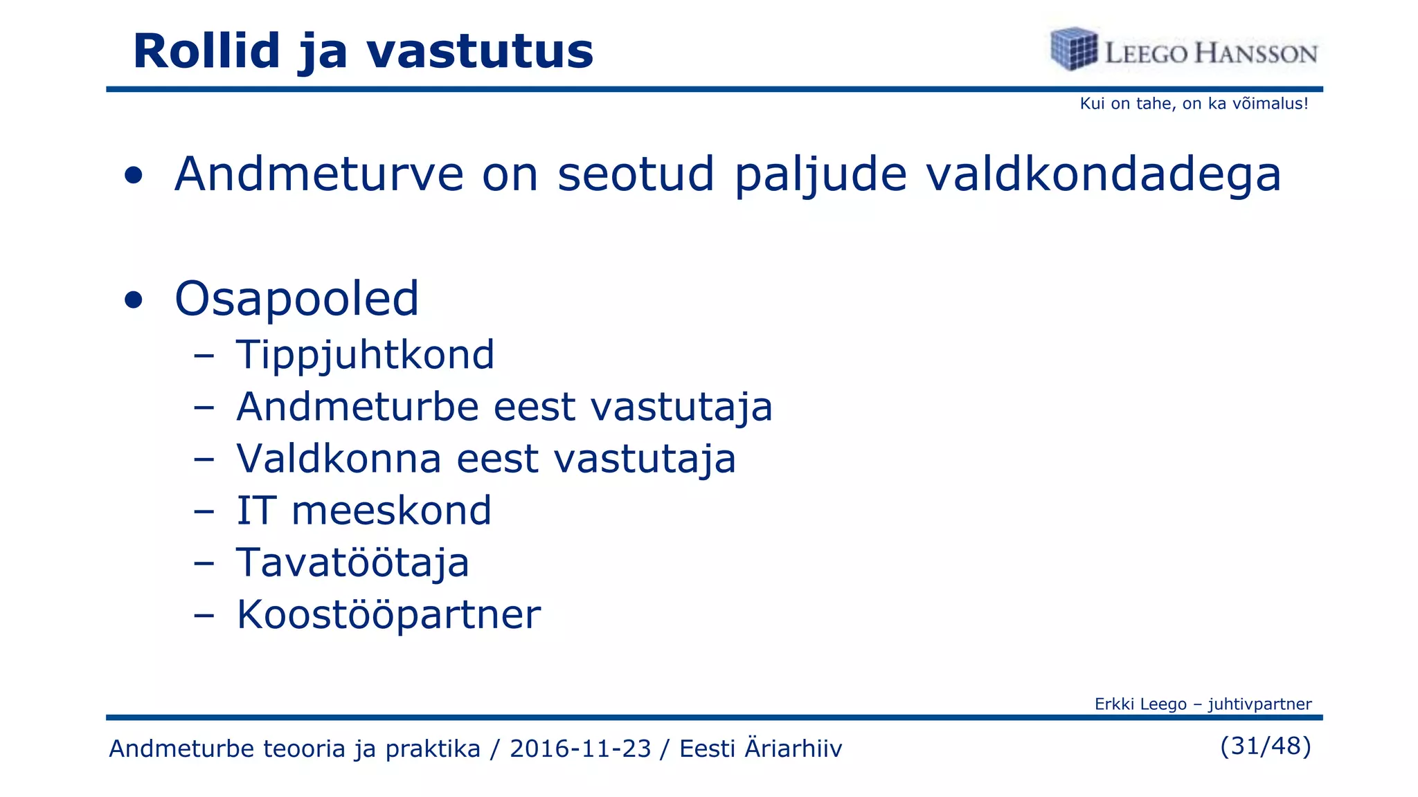 Kui on tahe, on ka võimalus!
Erkki Leego – juhtivpartner
(31/48)
Rollid ja vastutus
• Andmeturve on seotud paljude valdkondadega
• Osapooled
– Tippjuhtkond
– Andmeturbe eest vastutaja
– Valdkonna eest vastutaja
– IT meeskond
– Tavatöötaja
– Koostööpartner
Andmeturbe teooria ja praktika / 2016-11-23 / Eesti Äriarhiiv
 