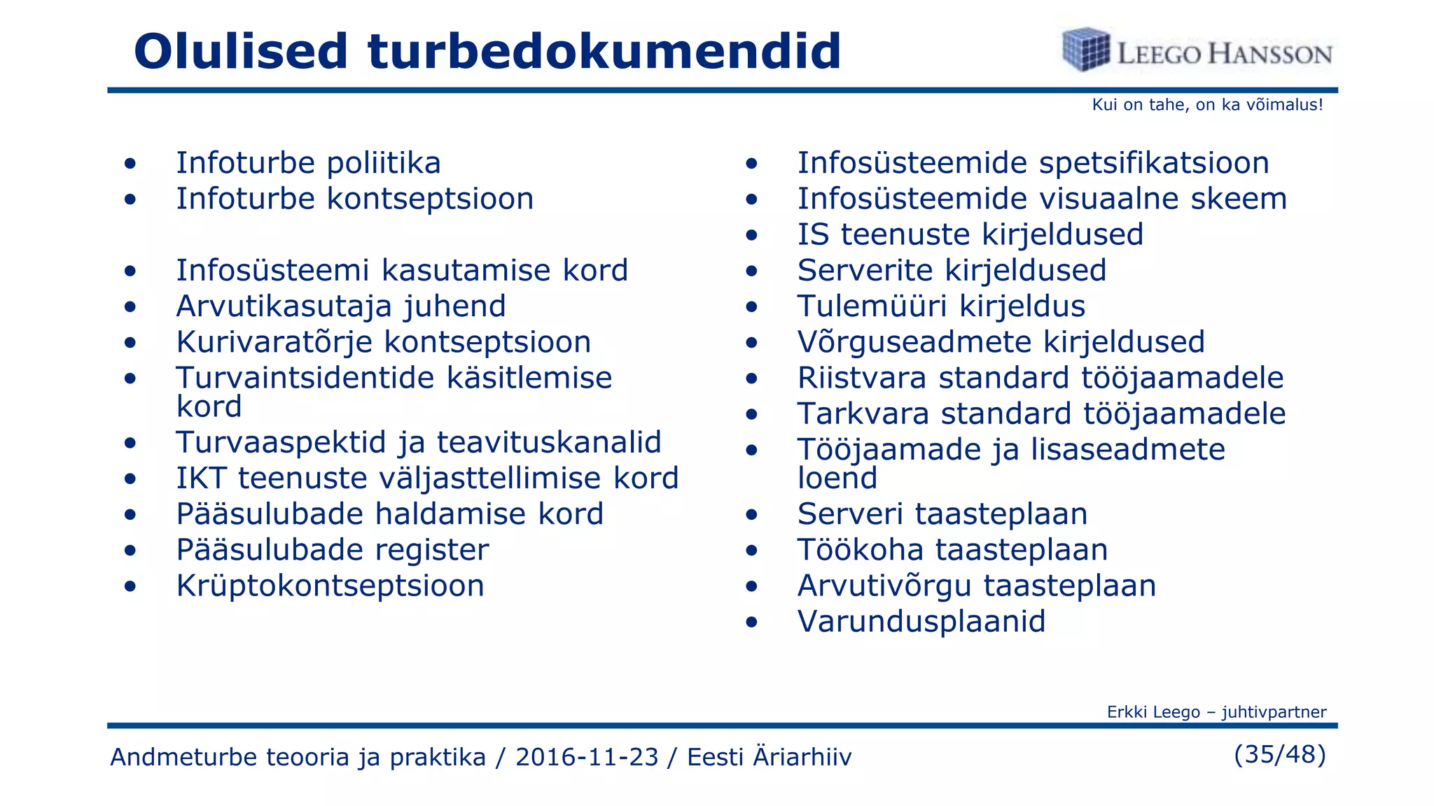 Kui on tahe, on ka võimalus!
Erkki Leego – juhtivpartner
(35/48)
Olulised turbedokumendid
• Infoturbe poliitika
• Infoturbe kontseptsioon
• Infosüsteemi kasutamise kord
• Arvutikasutaja juhend
• Kurivaratõrje kontseptsioon
• Turvaintsidentide käsitlemise
kord
• Turvaaspektid ja teavituskanalid
• IKT teenuste väljasttellimise kord
• Pääsulubade haldamise kord
• Pääsulubade register
• Krüptokontseptsioon
• Infosüsteemide spetsifikatsioon
• Infosüsteemide visuaalne skeem
• IS teenuste kirjeldused
• Serverite kirjeldused
• Tulemüüri kirjeldus
• Võrguseadmete kirjeldused
• Riistvara standard tööjaamadele
• Tarkvara standard tööjaamadele
• Tööjaamade ja lisaseadmete
loend
• Serveri taasteplaan
• Töökoha taasteplaan
• Arvutivõrgu taasteplaan
• Varundusplaanid
Andmeturbe teooria ja praktika / 2016-11-23 / Eesti Äriarhiiv
 
