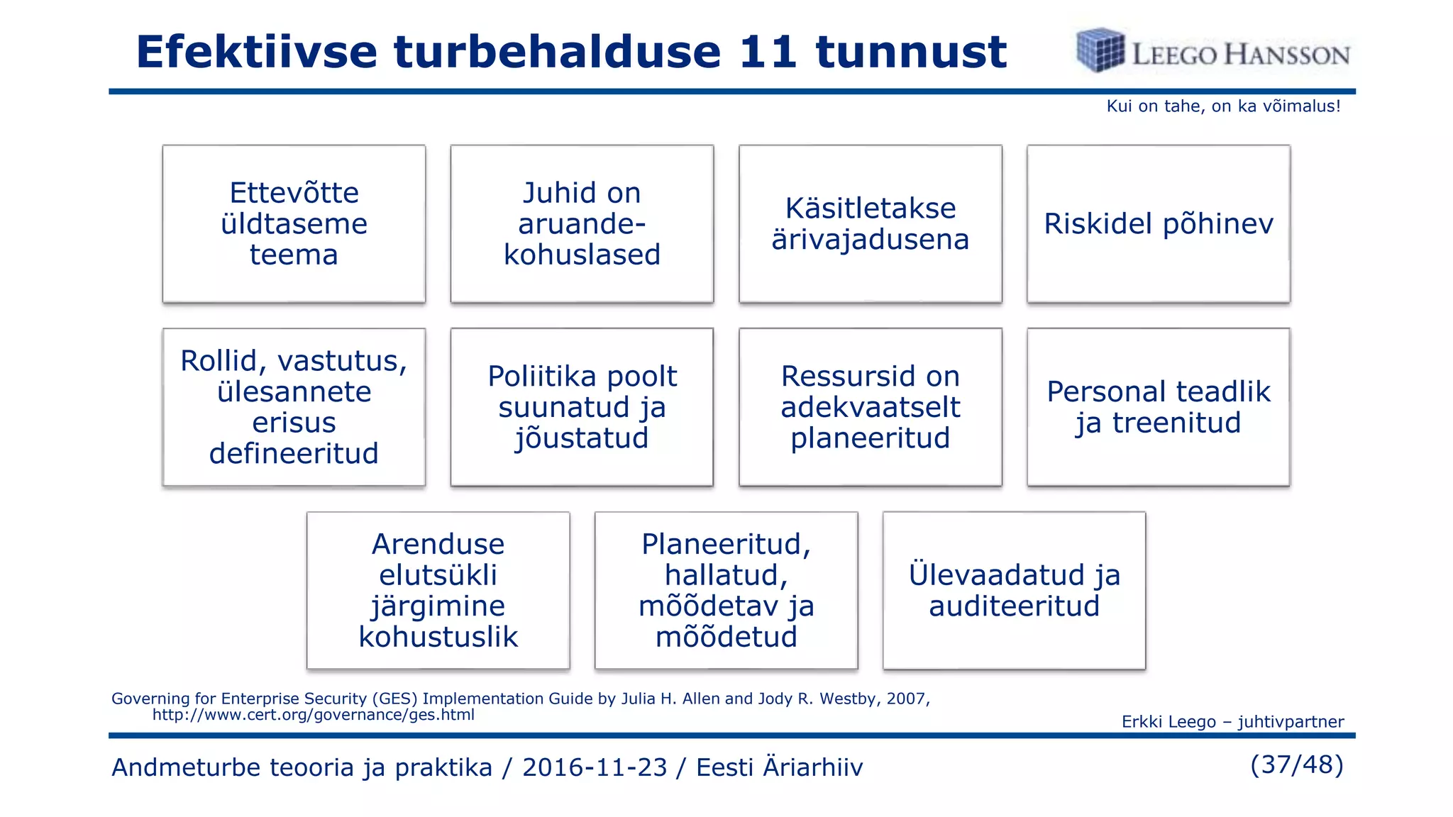 Kui on tahe, on ka võimalus!
Erkki Leego – juhtivpartner
(37/48)
Efektiivse turbehalduse 11 tunnust
Ettevõtte
üldtaseme
teema
Juhid on
aruande-
kohuslased
Käsitletakse
ärivajadusena
Riskidel põhinev
Rollid, vastutus,
ülesannete
erisus
defineeritud
Poliitika poolt
suunatud ja
jõustatud
Ressursid on
adekvaatselt
planeeritud
Personal teadlik
ja treenitud
Arenduse
elutsükli
järgimine
kohustuslik
Planeeritud,
hallatud,
mõõdetav ja
mõõdetud
Ülevaadatud ja
auditeeritud
Andmeturbe teooria ja praktika / 2016-11-23 / Eesti Äriarhiiv
Governing for Enterprise Security (GES) Implementation Guide by Julia H. Allen and Jody R. Westby, 2007,
http://www.cert.org/governance/ges.html
 