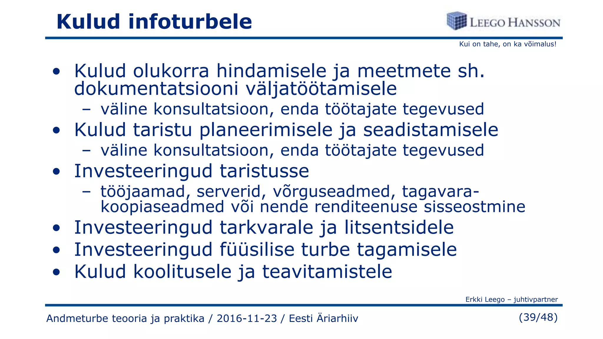 Kui on tahe, on ka võimalus!
Erkki Leego – juhtivpartner
(39/48)
Kulud infoturbele
• Kulud olukorra hindamisele ja meetmete sh.
dokumentatsiooni väljatöötamisele
– väline konsultatsioon, enda töötajate tegevused
• Kulud taristu planeerimisele ja seadistamisele
– väline konsultatsioon, enda töötajate tegevused
• Investeeringud taristusse
– tööjaamad, serverid, võrguseadmed, tagavara-
koopiaseadmed või nende renditeenuse sisseostmine
• Investeeringud tarkvarale ja litsentsidele
• Investeeringud füüsilise turbe tagamisele
• Kulud koolitusele ja teavitamistele
Andmeturbe teooria ja praktika / 2016-11-23 / Eesti Äriarhiiv
 