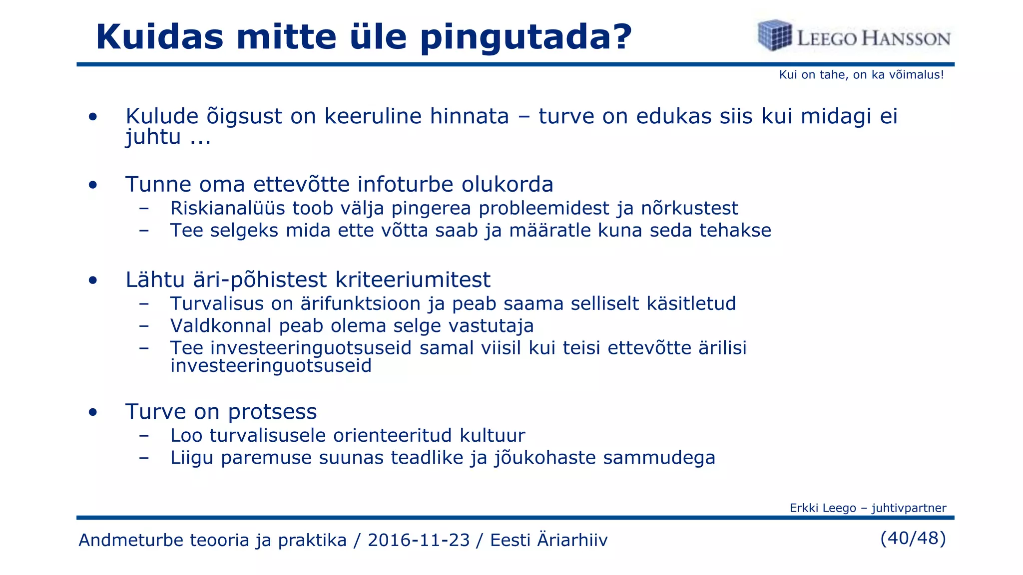 Kui on tahe, on ka võimalus!
Erkki Leego – juhtivpartner
(40/48)
Kuidas mitte üle pingutada?
• Kulude õigsust on keeruline hinnata – turve on edukas siis kui midagi ei
juhtu ...
• Tunne oma ettevõtte infoturbe olukorda
– Riskianalüüs toob välja pingerea probleemidest ja nõrkustest
– Tee selgeks mida ette võtta saab ja määratle kuna seda tehakse
• Lähtu äri-põhistest kriteeriumitest
– Turvalisus on ärifunktsioon ja peab saama selliselt käsitletud
– Valdkonnal peab olema selge vastutaja
– Tee investeeringuotsuseid samal viisil kui teisi ettevõtte ärilisi
investeeringuotsuseid
• Turve on protsess
– Loo turvalisusele orienteeritud kultuur
– Liigu paremuse suunas teadlike ja jõukohaste sammudega
Andmeturbe teooria ja praktika / 2016-11-23 / Eesti Äriarhiiv
 