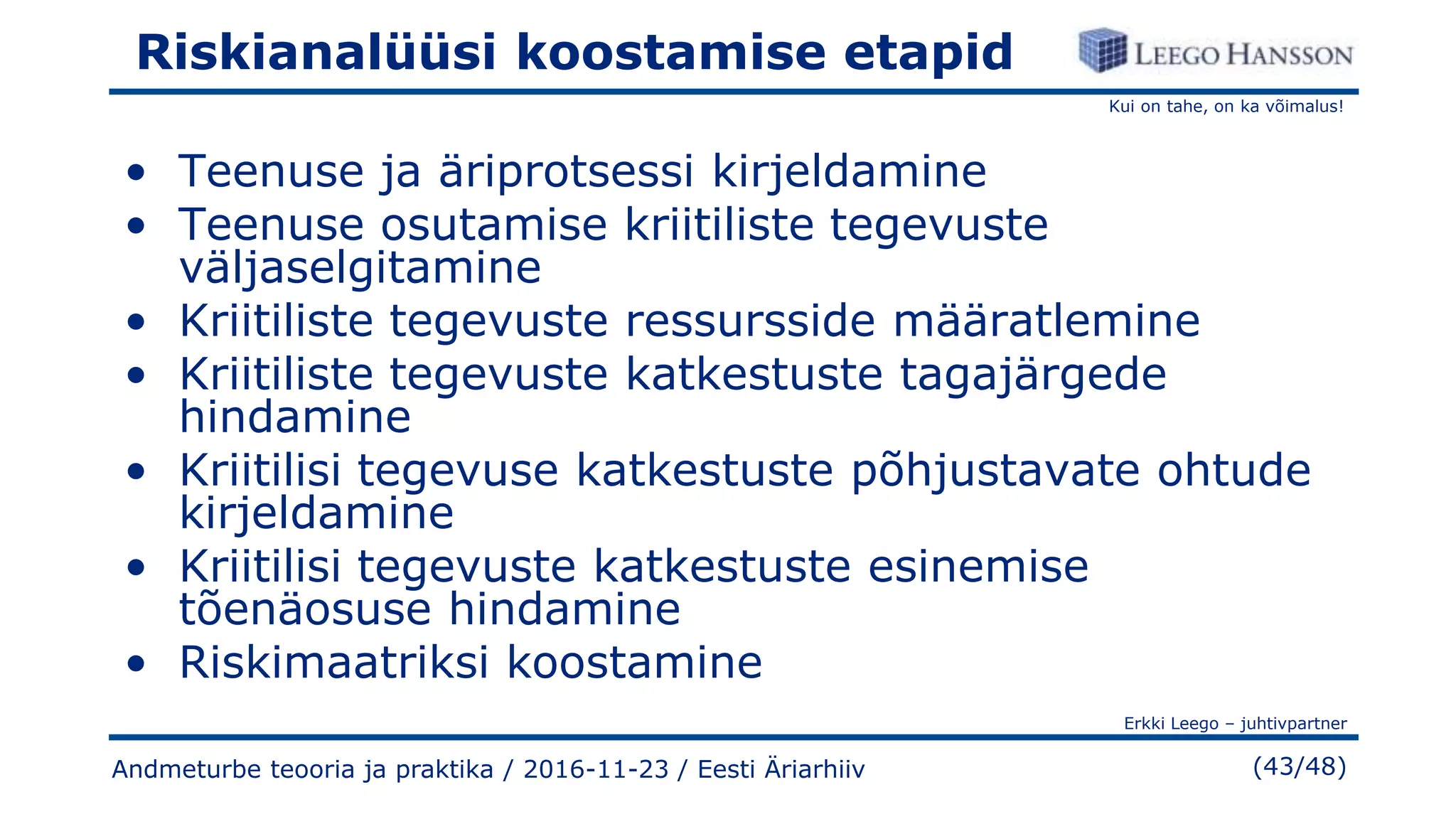 Kui on tahe, on ka võimalus!
Erkki Leego – juhtivpartner
(43/48)
Riskianalüüsi koostamise etapid
• Teenuse ja äriprotsessi kirjeldamine
• Teenuse osutamise kriitiliste tegevuste
väljaselgitamine
• Kriitiliste tegevuste ressursside määratlemine
• Kriitiliste tegevuste katkestuste tagajärgede
hindamine
• Kriitilisi tegevuse katkestuste põhjustavate ohtude
kirjeldamine
• Kriitilisi tegevuste katkestuste esinemise
tõenäosuse hindamine
• Riskimaatriksi koostamine
Andmeturbe teooria ja praktika / 2016-11-23 / Eesti Äriarhiiv
 
