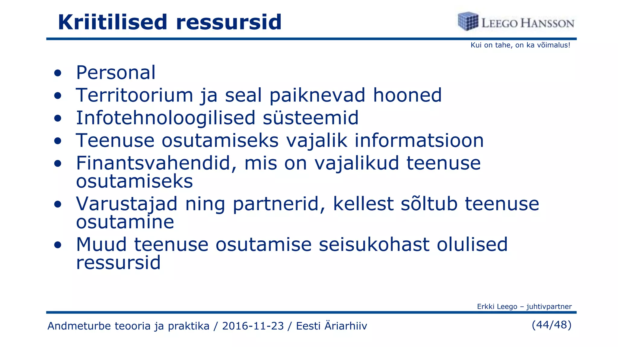 Kui on tahe, on ka võimalus!
Erkki Leego – juhtivpartner
(44/48)
Kriitilised ressursid
• Personal
• Territoorium ja seal paiknevad hooned
• Infotehnoloogilised süsteemid
• Teenuse osutamiseks vajalik informatsioon
• Finantsvahendid, mis on vajalikud teenuse
osutamiseks
• Varustajad ning partnerid, kellest sõltub teenuse
osutamine
• Muud teenuse osutamise seisukohast olulised
ressursid
Andmeturbe teooria ja praktika / 2016-11-23 / Eesti Äriarhiiv
 