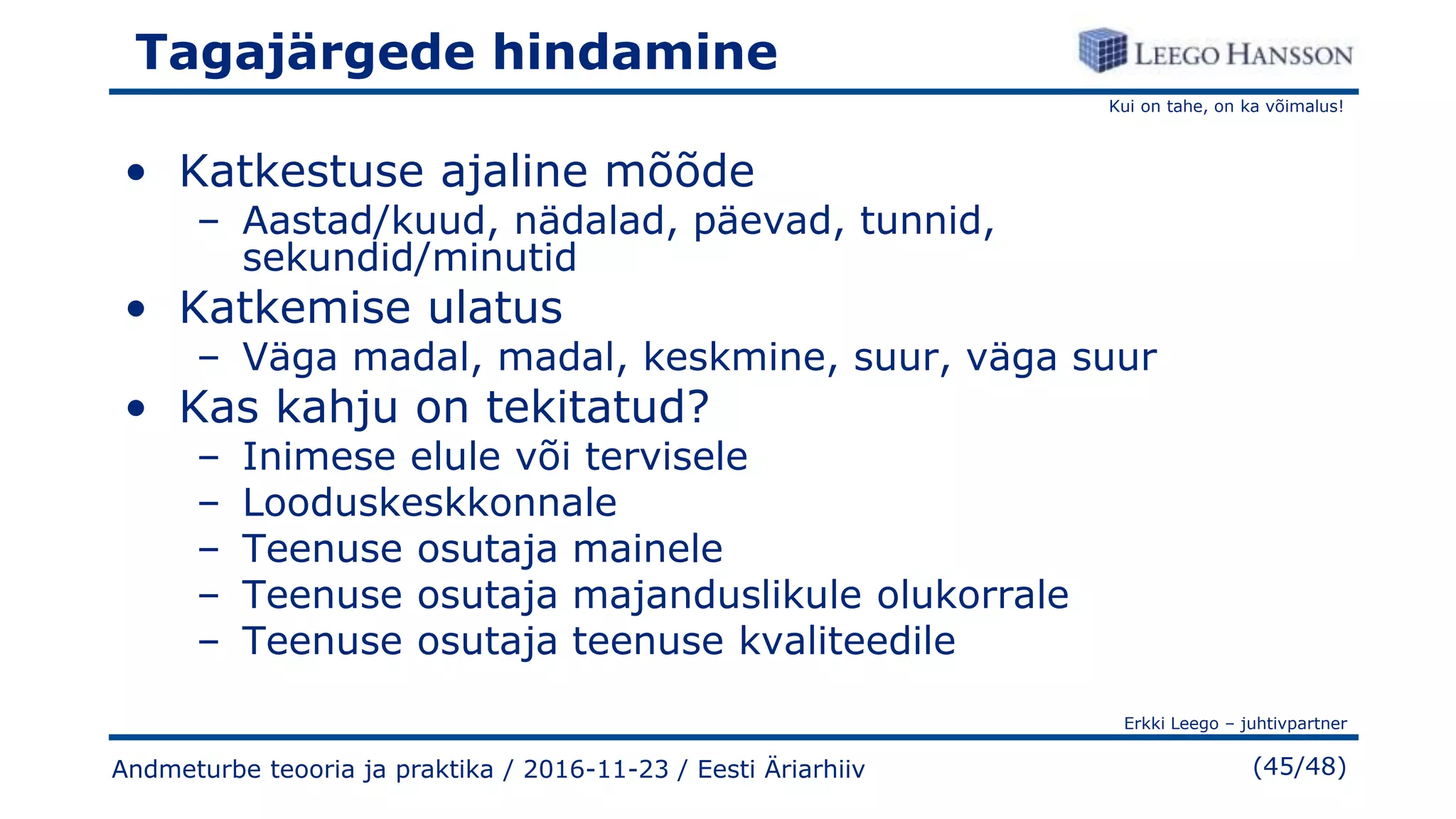 Kui on tahe, on ka võimalus!
Erkki Leego – juhtivpartner
(45/48)
Tagajärgede hindamine
• Katkestuse ajaline mõõde
– Aastad/kuud, nädalad, päevad, tunnid,
sekundid/minutid
• Katkemise ulatus
– Väga madal, madal, keskmine, suur, väga suur
• Kas kahju on tekitatud?
– Inimese elule või tervisele
– Looduskeskkonnale
– Teenuse osutaja mainele
– Teenuse osutaja majanduslikule olukorrale
– Teenuse osutaja teenuse kvaliteedile
Andmeturbe teooria ja praktika / 2016-11-23 / Eesti Äriarhiiv
 