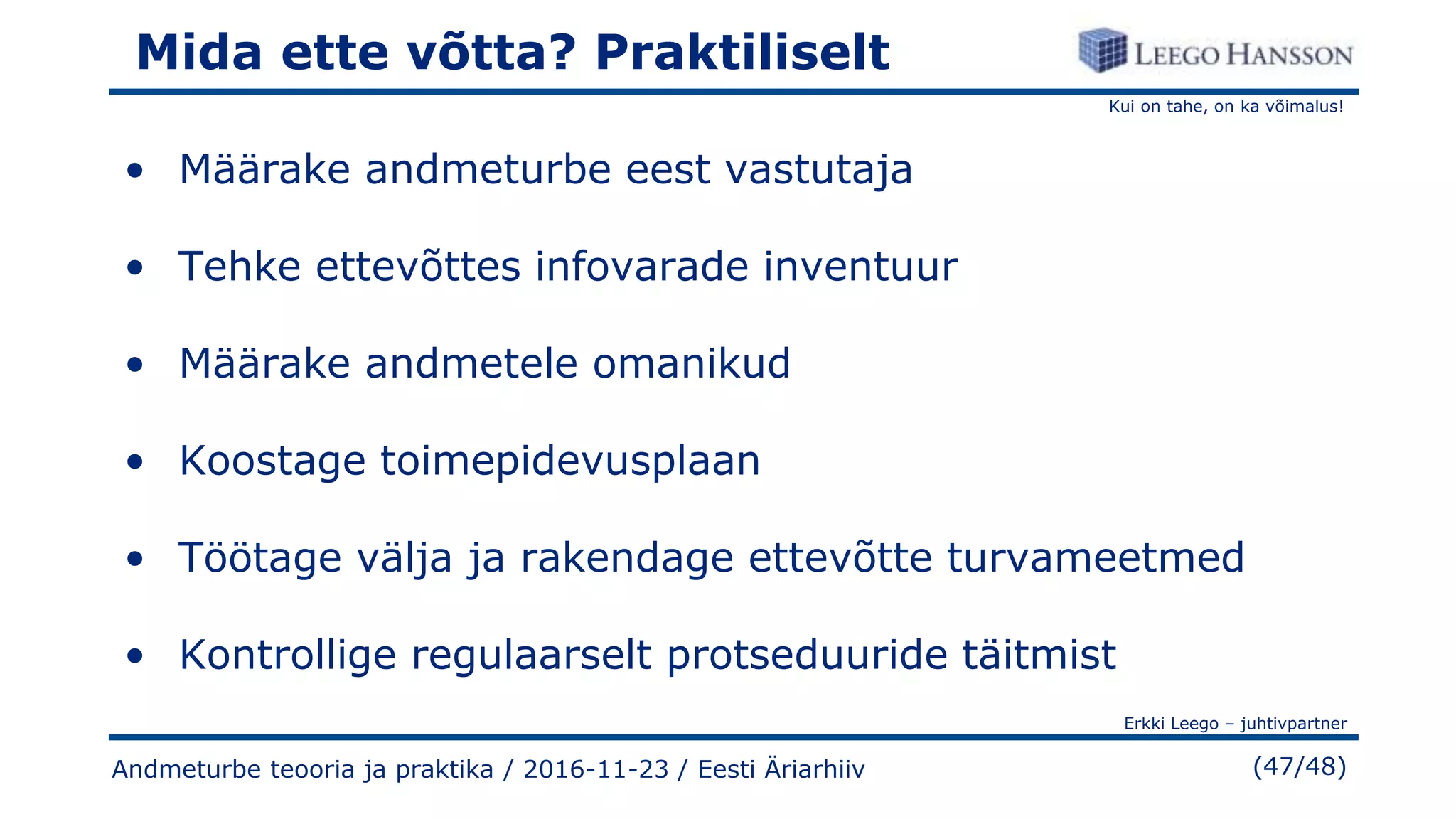 Kui on tahe, on ka võimalus!
Erkki Leego – juhtivpartner
(47/48)Andmeturbe teooria ja praktika / 2016-11-23 / Eesti Äriarhiiv
Mida ette võtta? Praktiliselt
• Määrake andmeturbe eest vastutaja
• Tehke ettevõttes infovarade inventuur
• Määrake andmetele omanikud
• Koostage toimepidevusplaan
• Töötage välja ja rakendage ettevõtte turvameetmed
• Kontrollige regulaarselt protseduuride täitmist
 