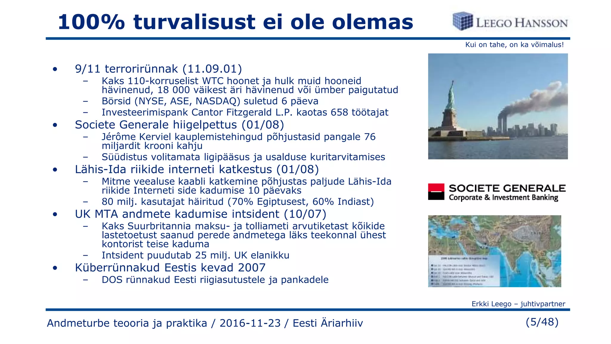 Kui on tahe, on ka võimalus!
Erkki Leego – juhtivpartner
(5/48)
100% turvalisust ei ole olemas
• 9/11 terrorirünnak (11.09.01)
– Kaks 110-korruselist WTC hoonet ja hulk muid hooneid
hävinenud, 18 000 väikest äri hävinenud või ümber paigutatud
– Börsid (NYSE, ASE, NASDAQ) suletud 6 päeva
– Investeerimispank Cantor Fitzgerald L.P. kaotas 658 töötajat
• Societe Generale hiigelpettus (01/08)
– Jérôme Kerviel kauplemistehingud põhjustasid pangale 76
miljardit krooni kahju
– Süüdistus volitamata ligipääsus ja usalduse kuritarvitamises
• Lähis-Ida riikide interneti katkestus (01/08)
– Mitme veealuse kaabli katkemine põhjustas paljude Lähis-Ida
riikide Interneti side kadumise 10 päevaks
– 80 milj. kasutajat häiritud (70% Egiptusest, 60% Indiast)
• UK MTA andmete kadumise intsident (10/07)
– Kaks Suurbritannia maksu- ja tolliameti arvutiketast kõikide
lastetoetust saanud perede andmetega läks teekonnal ühest
kontorist teise kaduma
– Intsident puudutab 25 milj. UK elanikku
• Küberrünnakud Eestis kevad 2007
– DOS rünnakud Eesti riigiasutustele ja pankadele
Andmeturbe teooria ja praktika / 2016-11-23 / Eesti Äriarhiiv
 