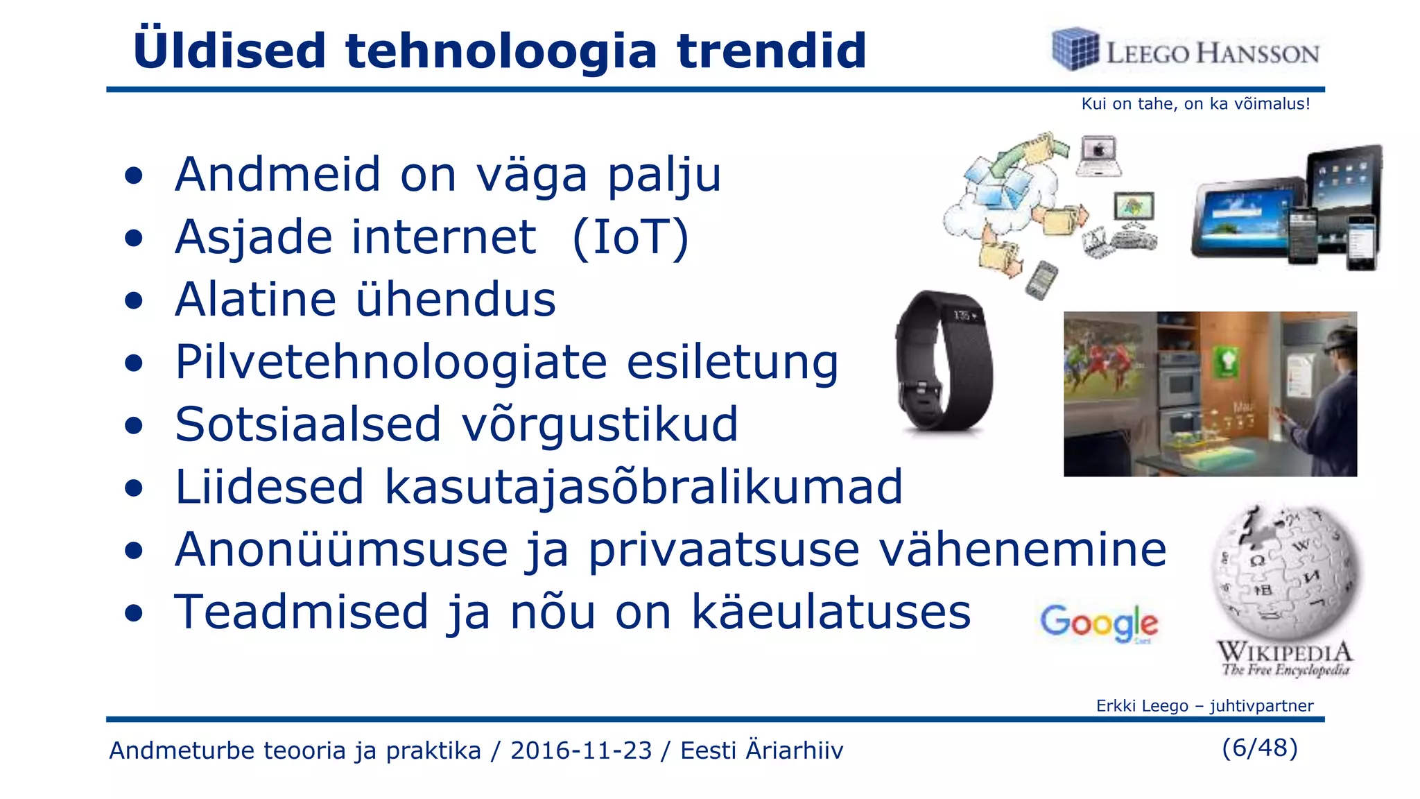 Kui on tahe, on ka võimalus!
Erkki Leego – juhtivpartner
(6/48)
Üldised tehnoloogia trendid
• Andmeid on väga palju
• Asjade internet (IoT)
• Alatine ühendus
• Pilvetehnoloogiate esiletung
• Sotsiaalsed võrgustikud
• Liidesed kasutajasõbralikumad
• Anonüümsuse ja privaatsuse vähenemine
• Teadmised ja nõu on käeulatuses
Andmeturbe teooria ja praktika / 2016-11-23 / Eesti Äriarhiiv
 