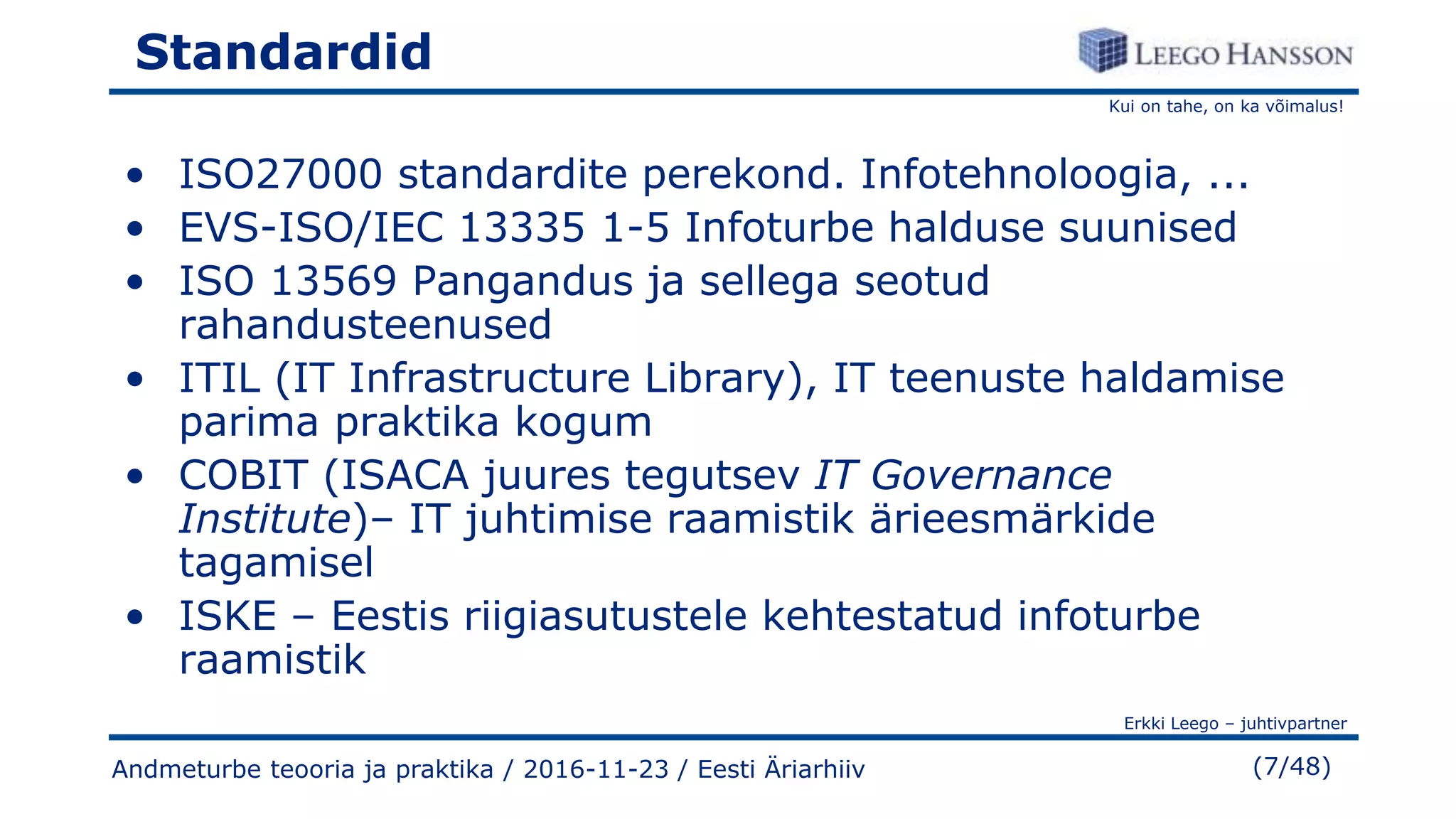 Kui on tahe, on ka võimalus!
Erkki Leego – juhtivpartner
(7/48)
Standardid
• ISO27000 standardite perekond. Infotehnoloogia, ...
• EVS-ISO/IEC 13335 1-5 Infoturbe halduse suunised
• ISO 13569 Pangandus ja sellega seotud
rahandusteenused
• ITIL (IT Infrastructure Library), IT teenuste haldamise
parima praktika kogum
• COBIT (ISACA juures tegutsev IT Governance
Institute)– IT juhtimise raamistik ärieesmärkide
tagamisel
• ISKE – Eestis riigiasutustele kehtestatud infoturbe
raamistik
Andmeturbe teooria ja praktika / 2016-11-23 / Eesti Äriarhiiv
 