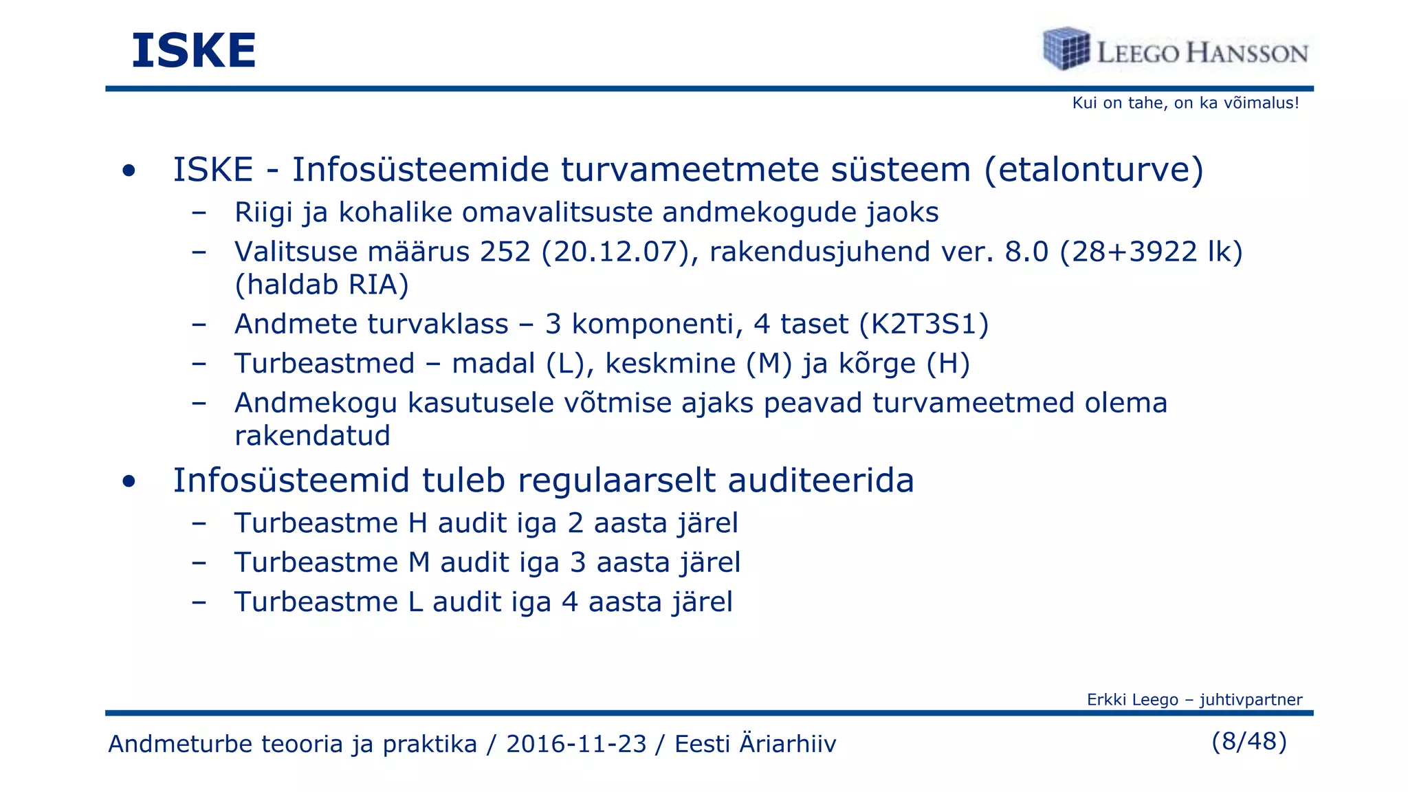 Kui on tahe, on ka võimalus!
Erkki Leego – juhtivpartner
(8/48)
ISKE
• ISKE - Infosüsteemide turvameetmete süsteem (etalonturve)
– Riigi ja kohalike omavalitsuste andmekogude jaoks
– Valitsuse määrus 252 (20.12.07), rakendusjuhend ver. 8.0 (28+3922 lk)
(haldab RIA)
– Andmete turvaklass – 3 komponenti, 4 taset (K2T3S1)
– Turbeastmed – madal (L), keskmine (M) ja kõrge (H)
– Andmekogu kasutusele võtmise ajaks peavad turvameetmed olema
rakendatud
• Infosüsteemid tuleb regulaarselt auditeerida
– Turbeastme H audit iga 2 aasta järel
– Turbeastme M audit iga 3 aasta järel
– Turbeastme L audit iga 4 aasta järel
Andmeturbe teooria ja praktika / 2016-11-23 / Eesti Äriarhiiv
 