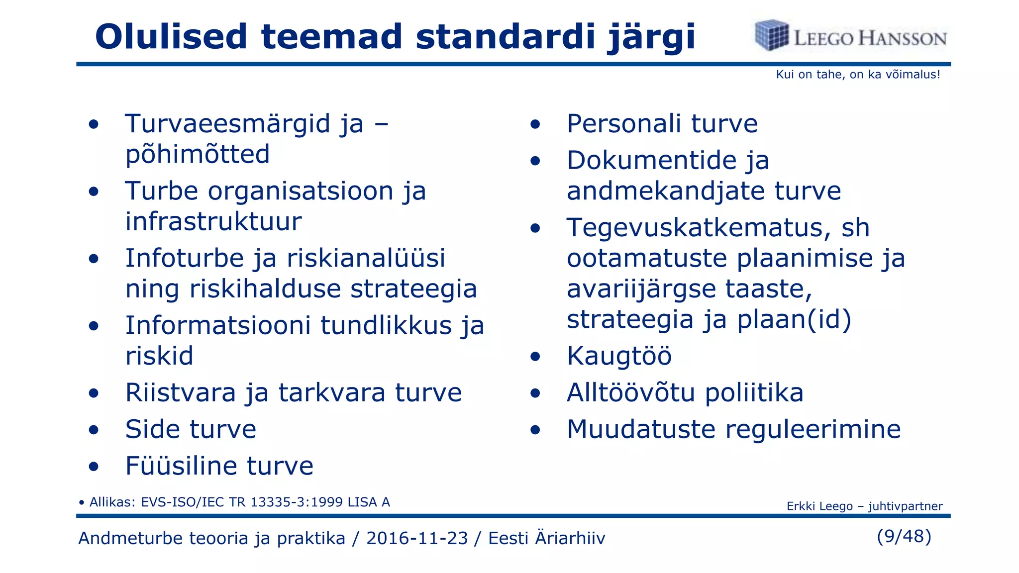Kui on tahe, on ka võimalus!
Erkki Leego – juhtivpartner
(9/48)
Olulised teemad standardi järgi
• Turvaeesmärgid ja –
põhimõtted
• Turbe organisatsioon ja
infrastruktuur
• Infoturbe ja riskianalüüsi
ning riskihalduse strateegia
• Informatsiooni tundlikkus ja
riskid
• Riistvara ja tarkvara turve
• Side turve
• Füüsiline turve
• Personali turve
• Dokumentide ja
andmekandjate turve
• Tegevuskatkematus, sh
ootamatuste plaanimise ja
avariijärgse taaste,
strateegia ja plaan(id)
• Kaugtöö
• Alltöövõtu poliitika
• Muudatuste reguleerimine
Andmeturbe teooria ja praktika / 2016-11-23 / Eesti Äriarhiiv
• Allikas: EVS-ISO/IEC TR 13335-3:1999 LISA A
 