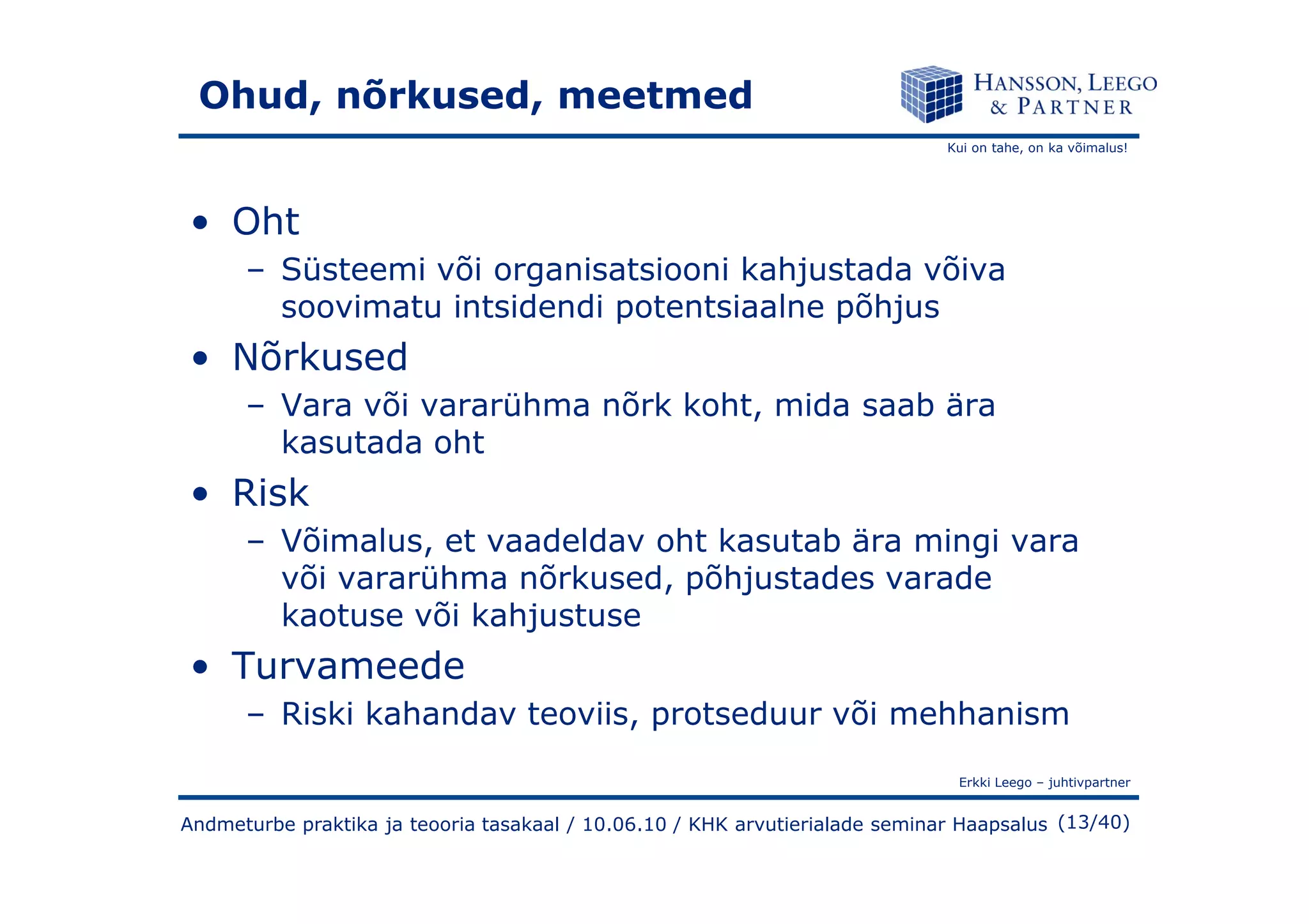 Kui on tahe, on ka võimalus!
Ohud, nõrkused, meetmed
• Oht
– Süsteemi või organisatsiooni kahjustada võiva
soovimatu intsidendi potentsiaalne põhjus
• Nõrkused
– Vara või vararühma nõrk koht, mida saab ära
kasutada oht
Erkki Leego – juhtivpartner
(13/40)Andmeturbe praktika ja teooria tasakaal / 10.06.10 / KHK arvutierialade seminar Haapsalus
• Risk
– Võimalus, et vaadeldav oht kasutab ära mingi vara
või vararühma nõrkused, põhjustades varade
kaotuse või kahjustuse
• Turvameede
– Riski kahandav teoviis, protseduur või mehhanism
 