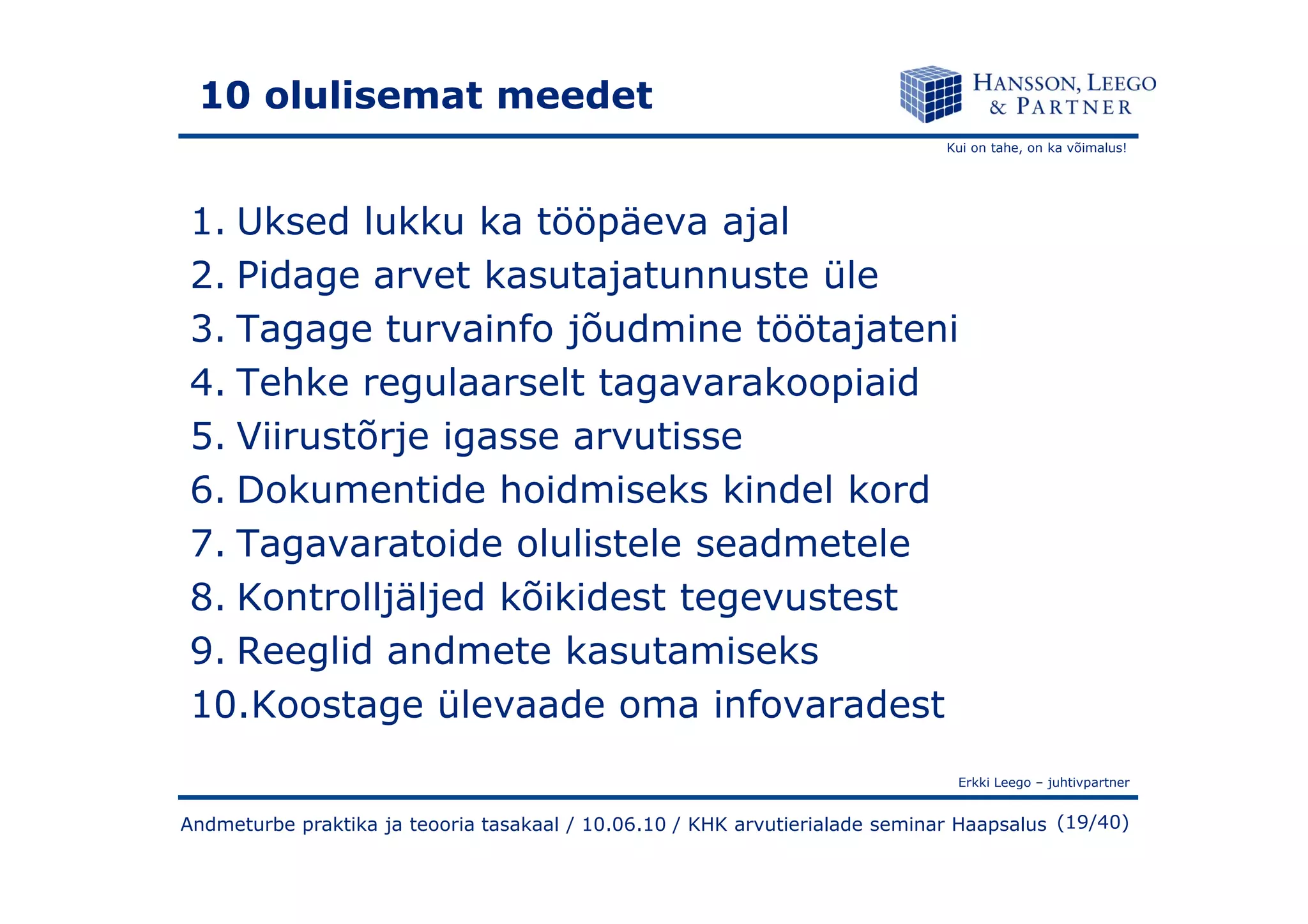 Kui on tahe, on ka võimalus!
10 olulisemat meedet
1. Uksed lukku ka tööpäeva ajal
2. Pidage arvet kasutajatunnuste üle
3. Tagage turvainfo jõudmine töötajateni
4. Tehke regulaarselt tagavarakoopiaid
5. Viirustõrje igasse arvutisse
Erkki Leego – juhtivpartner
(19/40)Andmeturbe praktika ja teooria tasakaal / 10.06.10 / KHK arvutierialade seminar Haapsalus
6. Dokumentide hoidmiseks kindel kord
7. Tagavaratoide olulistele seadmetele
8. Kontrolljäljed kõikidest tegevustest
9. Reeglid andmete kasutamiseks
10.Koostage ülevaade oma infovaradest
 