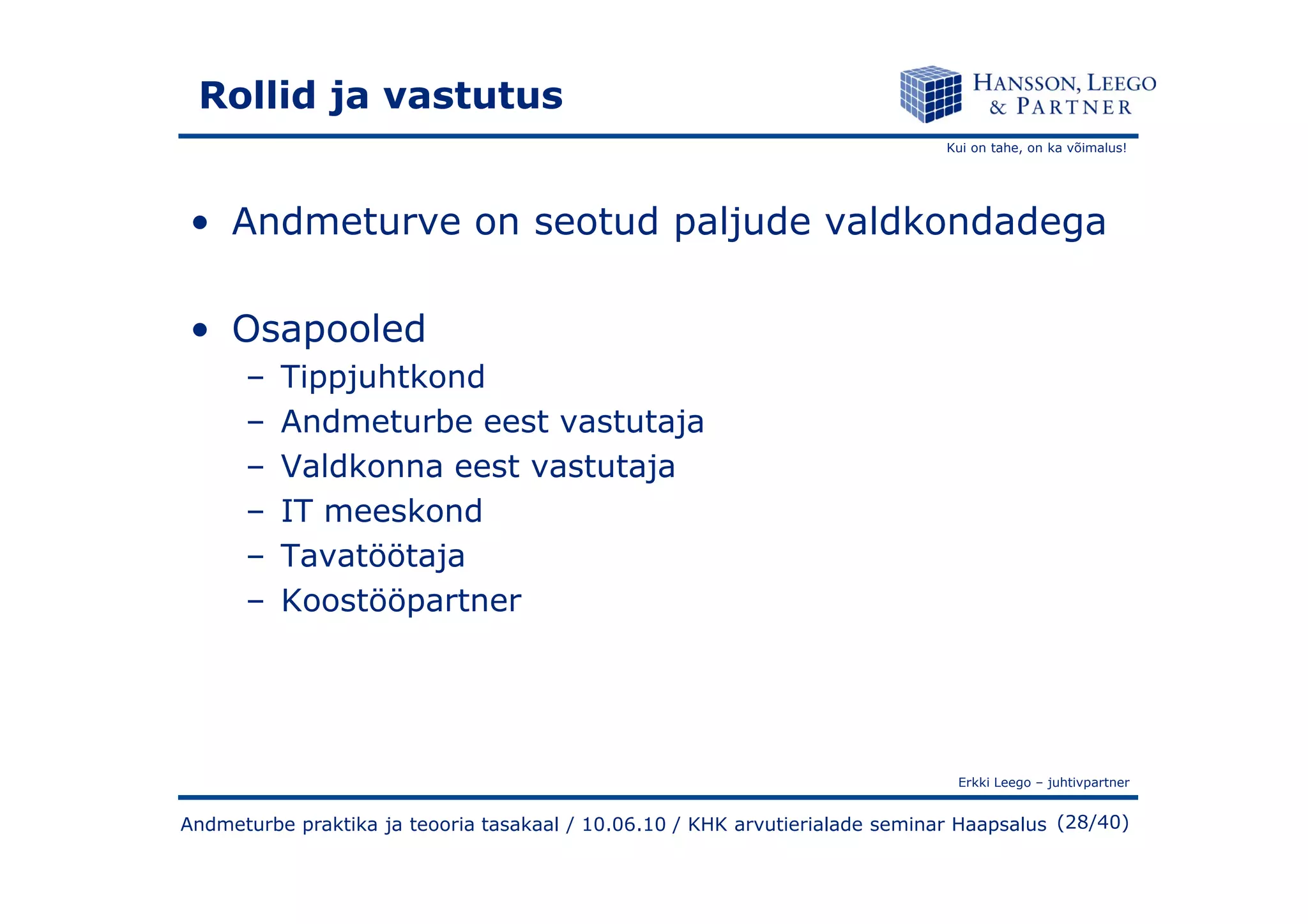 Kui on tahe, on ka võimalus!
Rollid ja vastutus
• Andmeturve on seotud paljude valdkondadega
• Osapooled
– Tippjuhtkond
– Andmeturbe eest vastutaja
– Valdkonna eest vastutaja
Erkki Leego – juhtivpartner
(28/40)
– Valdkonna eest vastutaja
– IT meeskond
– Tavatöötaja
– Koostööpartner
Andmeturbe praktika ja teooria tasakaal / 10.06.10 / KHK arvutierialade seminar Haapsalus
 
