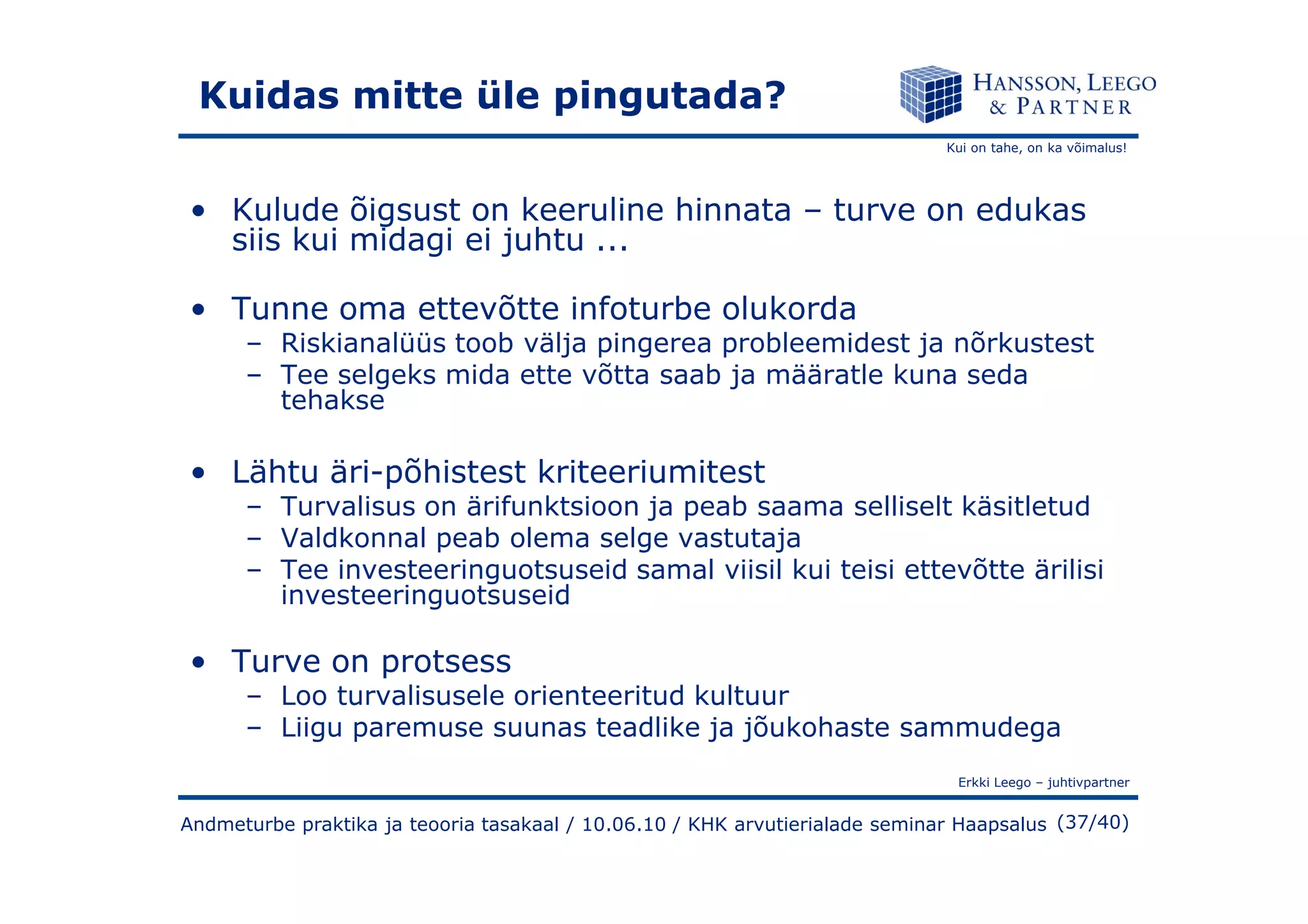 Kui on tahe, on ka võimalus!
Kuidas mitte üle pingutada?
• Kulude õigsust on keeruline hinnata – turve on edukas
siis kui midagi ei juhtu ...
• Tunne oma ettevõtte infoturbe olukorda
– Riskianalüüs toob välja pingerea probleemidest ja nõrkustest
– Tee selgeks mida ette võtta saab ja määratle kuna seda
tehakse
• Lähtu äri-põhistest kriteeriumitest
Erkki Leego – juhtivpartner
(37/40)
• Lähtu äri-põhistest kriteeriumitest
– Turvalisus on ärifunktsioon ja peab saama selliselt käsitletud
– Valdkonnal peab olema selge vastutaja
– Tee investeeringuotsuseid samal viisil kui teisi ettevõtte ärilisi
investeeringuotsuseid
• Turve on protsess
– Loo turvalisusele orienteeritud kultuur
– Liigu paremuse suunas teadlike ja jõukohaste sammudega
Andmeturbe praktika ja teooria tasakaal / 10.06.10 / KHK arvutierialade seminar Haapsalus
 