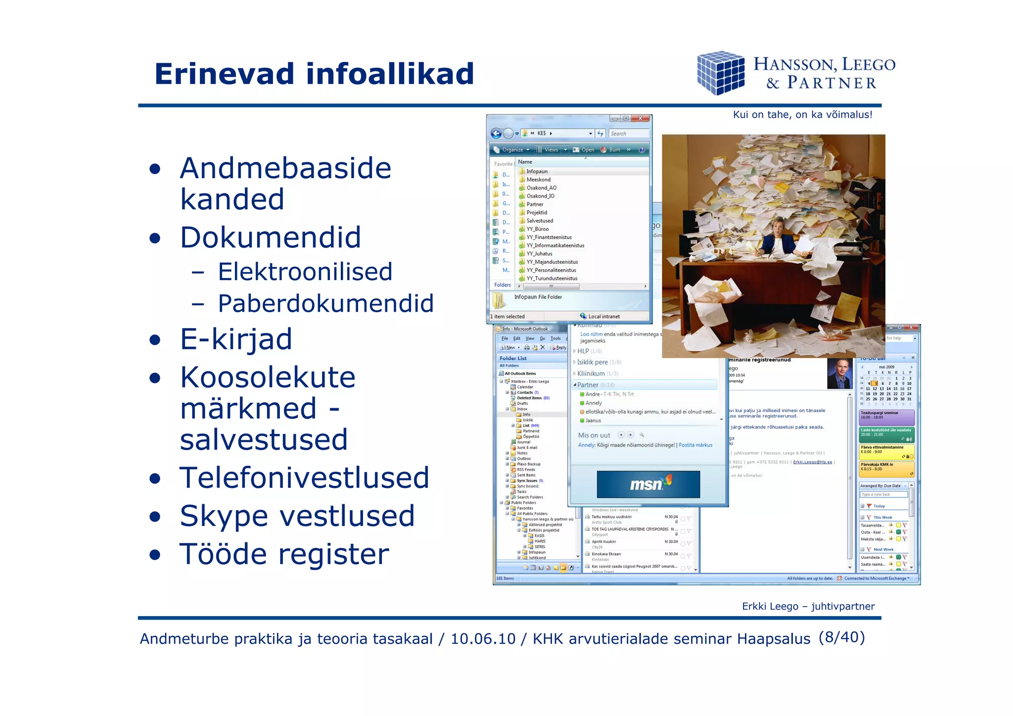 Kui on tahe, on ka võimalus!
Erinevad infoallikad
• Andmebaaside
kanded
• Dokumendid
– Elektroonilised
– Paberdokumendid
• E-kirjad
Erkki Leego – juhtivpartner
(8/40)
• Koosolekute
märkmed -
salvestused
• Telefonivestlused
• Skype vestlused
• Tööde register
Andmeturbe praktika ja teooria tasakaal / 10.06.10 / KHK arvutierialade seminar Haapsalus
 