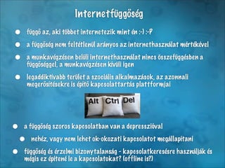 Internetfüggőség
•    függő az, aki többet internetezik mint én :-) :-P

•    a függőség nem feltétlenül arányos az internethasználat mértékével

•    a munkavégzésen belüli internethasználat nincs összefüggésben a
     függőséggel, a munkavégzésen kívüli igen

•    legaddiktívabb terület a szociális alkalmazások, az azonnali
     megerősítésekre is építő kapcsolattartás plattformjai




• a függőség szoros kapcsolatban van a depresszióval
 • nehéz, vagy nem lehet ok-okozati kapcsolatot megállapítani
• függőség és érzelmi abizonytalanság - kapcsolatkeresésre használják és
  mégis ez építené le kapcsolatokat? (offline is?)
 