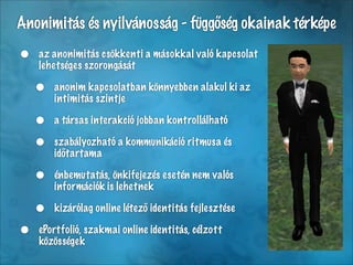 Anonimitás és nyilvánosság - függőség okainak térképe

•   az anonimitás csökkenti a másokkal való kapcsolat
    lehetséges szorongását

    •   anonim kapcsolatban könnyebben alakul ki az
        intimitás szintje

    •   a társas interakció jobban kontrollálható

    •   szabályozható a kommunikáció ritmusa és
        időtartama

    •   énbemutatás, önkifejezés esetén nem valós
        információk is lehetnek

    •   kizárólag online létező identitás fejlesztése

•   ePortfolió, szakmai online identitás, célzott
    közösségek
 