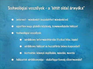 Technológiai veszélyek - a “sötét oldal árnyéka”

  •   internet - mindenkit összeköthet mindenkivel

  •   egyetlen nagy globális közösség, kommunikációs hálózat

  •   technológiai veszélyek:

        •    sérülékeny információtárolás (fizikai hiba, lopás)

        •    sérülékeny hálózat és hozzáférés (nincs kapcsolat)

        •    biztosítás: könnyű duplikálás, másolás, mentés

  •   hálózatok sérülékenysége - skálafüggetlenség ellentmondás?
 