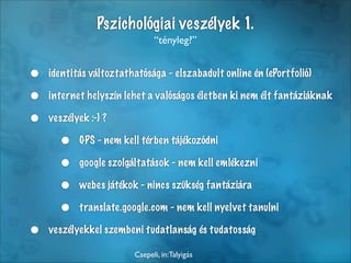 Pszichológiai veszélyek 1.
                              “tényleg?”


•   identitás változtathatósága - elszabadult online én (ePortfolió)

•   internet helyszín lehet a valóságos életben ki nem élt fantáziáknak

•   veszélyek :-) ?

      •    GPS - nem kell térben tájékozódni

      •    google szolgáltatások - nem kell emlékezni

      •    webes játékok - nincs szükség fantáziára

      •    translate.google.com - nem kell nyelvet tanulni

•   veszélyekkel szembeni tudatlanság és tudatosság

                        Csepeli, in:Talyigás
 