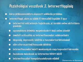 Pszichológiai veszélyek 2. Internetfüggőség

•   kóros játékszenvedélyre alapozott addikciós probléma

•   internetfüggő, akire az alábbi 8 tényezőből legalább 5 igaz

    •   internettel való intenzív foglalkozás, pl. korábbi online aktivitásra
        gondolás

    •   ugyanakkora örömhöz megnövekedett idejű online jelenlét

    •   ismételt erőfeszítés az internethasználat csökkentésére

    •   idegesség, depresszió, labilitás a használat korlátozásánál

    •   előre elter vezettnél hosszabb időtöltés

    •   internethasználat miatt munkavégzés vagy kapcsolati károsodás

    •   hazudozás másoknak az interneten töltött időről

    •   internethaszálat hangulatszabályozás céljából
                                                           Demetrovics és Koronczai
 