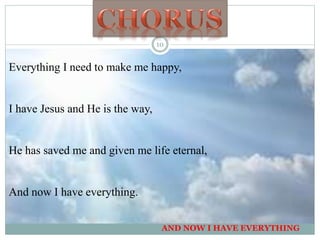 Everything I need to make me happy,
I have Jesus and He is the way,
He has saved me and given me life eternal,
And now I have everything.
AND NOW I HAVE EVERYTHING
10
 