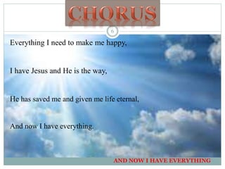 Everything I need to make me happy,
I have Jesus and He is the way,
He has saved me and given me life eternal,
And now I have everything.
AND NOW I HAVE EVERYTHING
6
 