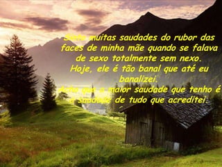 Sinto muitas saudades do rubor das
faces de minha mãe quando se falava
    de sexo totalmente sem nexo.
  Hoje, ele é tão banal que até eu
              banalizei.
Acho que a maior saudade que tenho é
  a saudade de tudo que acreditei.
 