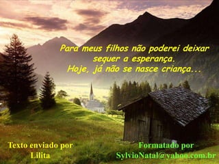 Para meus filhos não poderei deixar
                     sequer a esperança.
               Hoje, já não se nasce criança...




Texto enviado por               Formatado por
      Lilita              SylvioNatal@yahoo.com.br
 