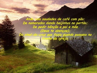 Ando com saudades de café com pão;
  De namorados dando beijinhos no portão;
         De pedir bênção a pai e mãe
             (Deus te abençoe);
Do sinal-da-cruz que fazia quando passava na
              frente da igreja;
 