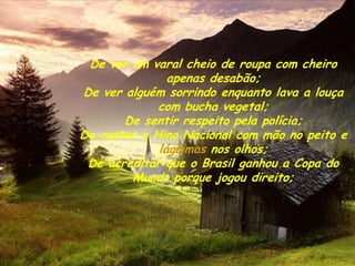 De ver um varal cheio de roupa com cheiro
               apenas desabão;
De ver alguém sorrindo enquanto lava a louça
             com bucha vegetal;
       De sentir respeito pela polícia;
De cantar o Hino Nacional com mão no peito e
             lágrimas nos olhos;
 De acreditar que o Brasil ganhou a Copa do
        Mundo porque jogou direito;
 