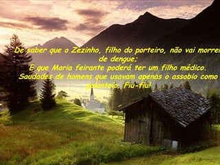 De saber que o Zezinho, filho do porteiro, não vai morrer
                       de dengue;
    E que Maria feirante poderá ter um filho médico.
 Saudades de homens que usavam apenas o assobio como
                   galanteio. Fiu-fiu!
 