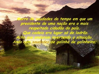 Morro de saudades do tempo em que um
   presidente de uma nação era o mais
        respeitado cidadão do país.
     Que cadeia era lugar só de ladrão.
 Acho que andaram invertendo a situação.
Ando com saudades de galinha de galinheiro;
 