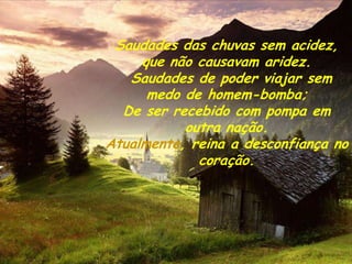 Saudades das chuvas sem acidez,
     que não causavam aridez.
   Saudades de poder viajar sem
      medo de homem-bomba;
  De ser recebido com pompa em
           outra nação.
Atualmente, reina a desconfiança no
             coração.
 