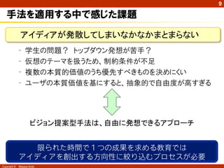 9

   手法を適用する中で感じた課題

               アイディアが発散してしまいなかなかまとまらない
              –   学生の問題？ トップダウン発想が苦手？
              –   仮想のテーマを扱うため、制約条件が不足
              –   複数の本質的価値のうち優先すべきものを決めにくい
              –   ユーザの本質価値を基にすると、抽象的で自由度が高すぎる




                     ビジョン提案型手法は、自由に発想できるアプローチ


                限られた時間で１つの成果を求める教育では
              アイディアを創出する方向性に絞り込むプロセスが必要
Copyright ©   Masaya Ando
 