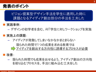 1

   発表のポイント
                    ビジョン提案型デザイン手法を学生に適用した時に
                     課題となるアイディア創出部分の手法を工夫した
    実践事例：
     – デザインの初学者を含む、AIIT学生に対しワークショップを実施
    実施上の課題：
     – アイディアが発散してしまいなかなかまとまらない
        限られた時間で１つの成果を求める教育では
        アイディアを創出する方向性に誘導するプロセスが必要
    改善：
     – 限られた時間でも成果を出せるよう、アイディア創出の方向性
       を絞り込むプロセスを、手法に組み込む工夫をした

Copyright ©   Masaya Ando
 
