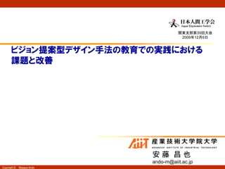 関東支部第39回大会
                                       2009年12月6日


       ビジョン提案型デザイン手法の教育での実践における
       課題と改善




                            安藤 昌也
                            ando-m@aiit.ac.jp
Copyright ©   Masaya Ando
 