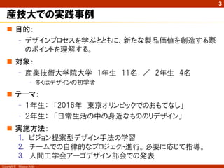 3

   産技大での実践事例
    目的：
     – デザインプロセスを学ぶとともに、新たな製品価値を創造する際
       のポイントを理解する。
    対象：
     – 産業技術大学院大学 1年生 11名 ／ 2年生 4名
                     • 多くはデザインの初学者
    テーマ：
     – １年生： 「2016年 東京オリンピックでのおもてなし」
     – ２年生： 「日常生活の中の身近なもののリデザイン」
    実施方法：
     1. ビジョン提案型デザイン手法の学習
     2. チームでの自律的なプロジェクト進行。必要に応じて指導。
     3. 人間工学会アーゴデザイン部会での発表
Copyright ©   Masaya Ando
 