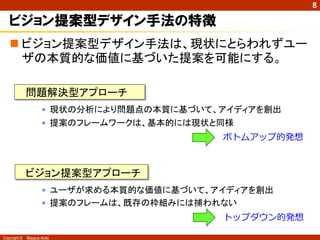 8

   ビジョン提案型デザイン手法の特徴
    ビジョン提案型デザイン手法は、現状にとらわれずユー
     ザの本質的な価値に基づいた提案を可能にする。

              問題解決型アプローチ
                     • 現状の分析により問題点の本質に基づいて、アイディアを創出
                     • 提案のフレームワークは、基本的には現状と同様
                                           ボトムアップ的発想



              ビジョン提案型アプローチ
                     • ユーザが求める本質的な価値に基づいて、アイディアを創出
                     • 提案のフレームは、既存の枠組みには捕われない
                                           トップダウン的発想

Copyright ©   Masaya Ando
 