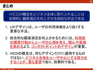 16

   まとめ
                ＨＣＤの概念をビジネス全体に取り入れることは
                効率的に顧客満足を向上させる有効な手法である

        1. ＵＸデザインは、ユーザの利用体験をより良くする
           重要な手法。
        2. 総合的な顧客満足を向上させるためには、利用前
           の購買行動からユーザの心理を考え、関心や意欲
           を高めるよう、コンタクトポイントのデザインが重要。
        3. ＨＣＤの概念は、何もデザインだけに適用するもの
           ではない。ビジネス全体をユーザ中心にする努力を
           することが、最も重要であり、効果的である。
Copyright ©   Masaya Ando
 