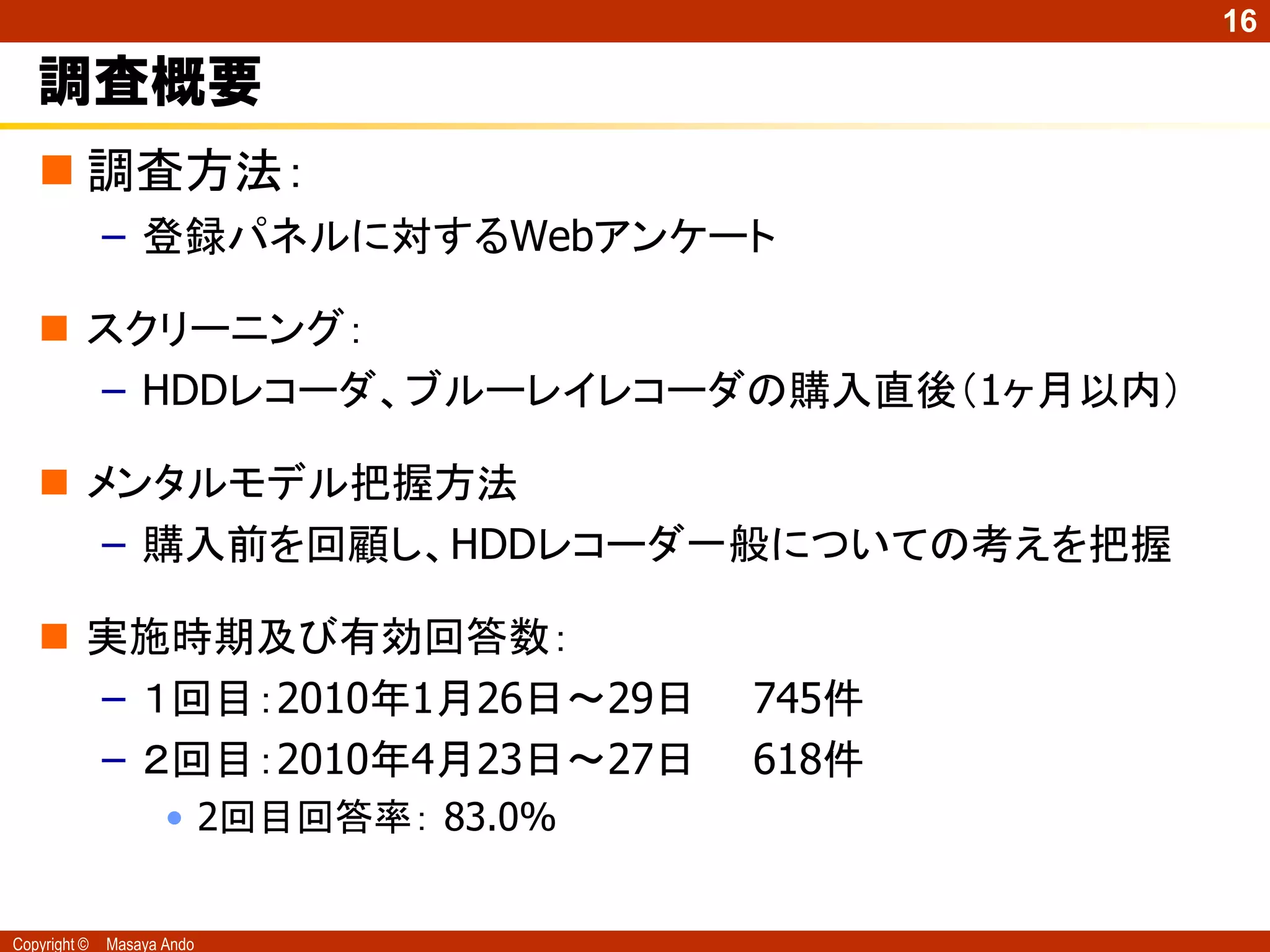 16

   調査概要
    調査方法：
              – 登録パネルに対するWebアンケート

    スクリーニング：
     – HDDレコーダ、ブルーレイレコーダの購入直後（1ヶ月以内）

    メンタルモデル把握方法
      – 購入前を回顧し、HDDレコーダ一般についての考えを把握

    実施時期及び有効回答数：
     – １回目：2010年1月26日～29日              745件
     – ２回目：2010年4月23日～27日              618件
                     • 2回目回答率： 83.0%


Copyright ©   Masaya Ando
 